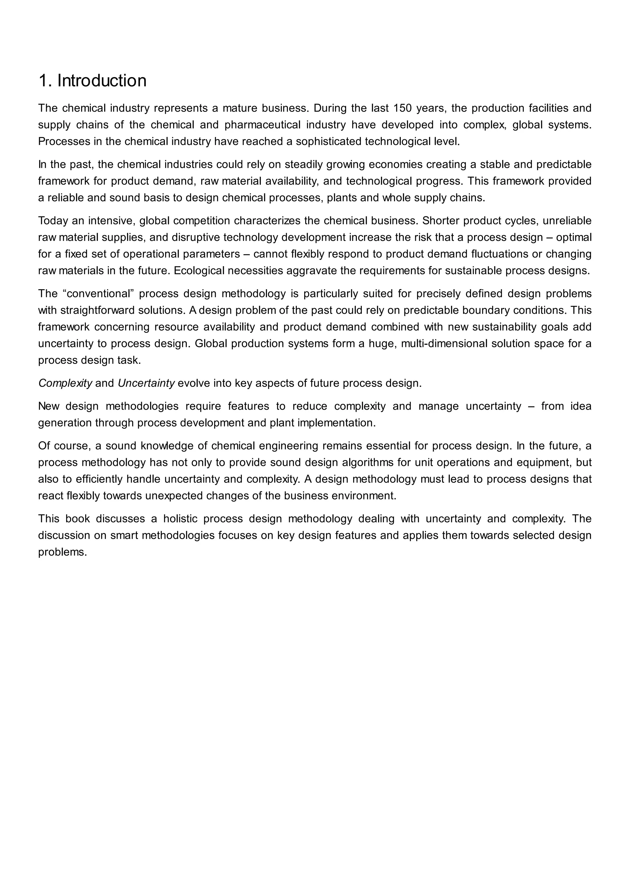1. Introduction
The chemical industry represents a mature business. During the last 150 years, the production facilities and
supply chains of the chemical and pharmaceutical industry have developed into complex, global systems.
Processes in the chemical industry have reached a sophisticated technological level.
In the past, the chemical industries could rely on steadily growing economies creating a stable and predictable
framework for product demand, raw material availability, and technological progress. This framework provided
a reliable and sound basis to design chemical processes, plants and whole supply chains.
Today an intensive, global competition characterizes the chemical business. Shorter product cycles, unreliable
raw material supplies, and disruptive technology development increase the risk that a process design – optimal
for a fixed set of operational parameters – cannot flexibly respond to product demand fluctuations or changing
raw materials in the future. Ecological necessities aggravate the requirements for sustainable process designs.
The “conventional” process design methodology is particularly suited for precisely defined design problems
with straightforward solutions. A design problem of the past could rely on predictable boundary conditions. This
framework concerning resource availability and product demand combined with new sustainability goals add
uncertainty to process design. Global production systems form a huge, multi-dimensional solution space for a
process design task.
Complexity and Uncertainty evolve into key aspects of future process design.
New design methodologies require features to reduce complexity and manage uncertainty – from idea
generation through process development and plant implementation.
Of course, a sound knowledge of chemical engineering remains essential for process design. In the future, a
process methodology has not only to provide sound design algorithms for unit operations and equipment, but
also to efficiently handle uncertainty and complexity. A design methodology must lead to process designs that
react flexibly towards unexpected changes of the business environment.
This book discusses a holistic process design methodology dealing with uncertainty and complexity. The
discussion on smart methodologies focuses on key design features and applies them towards selected design
problems.
 