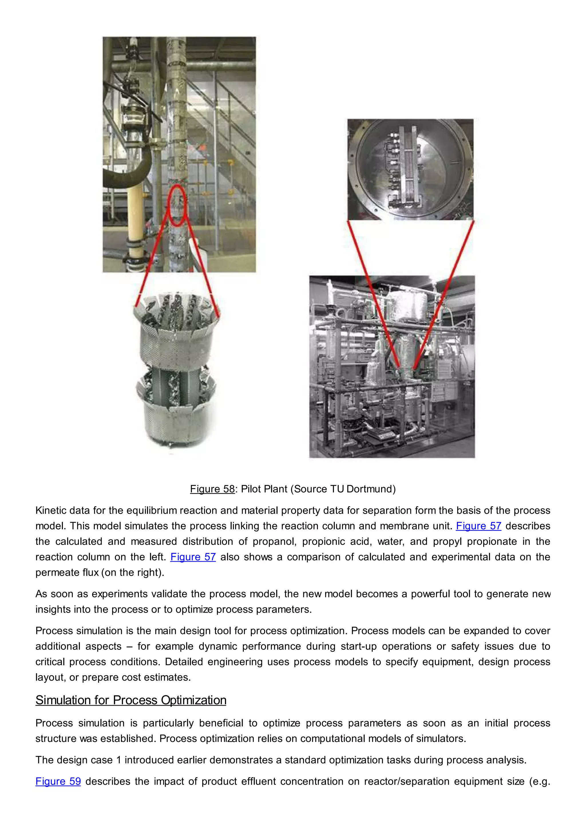 Figure 58: Pilot Plant (Source TU Dortmund)
Kinetic data for the equilibrium reaction and material property data for separation form the basis of the process
model. This model simulates the process linking the reaction column and membrane unit. Figure 57 describes
the calculated and measured distribution of propanol, propionic acid, water, and propyl propionate in the
reaction column on the left. Figure 57 also shows a comparison of calculated and experimental data on the
permeate flux (on the right).
As soon as experiments validate the process model, the new model becomes a powerful tool to generate new
insights into the process or to optimize process parameters.
Process simulation is the main design tool for process optimization. Process models can be expanded to cover
additional aspects – for example dynamic performance during start-up operations or safety issues due to
critical process conditions. Detailed engineering uses process models to specify equipment, design process
layout, or prepare cost estimates.
Simulation for Process Optimization
Process simulation is particularly beneficial to optimize process parameters as soon as an initial process
structure was established. Process optimization relies on computational models of simulators.
The design case 1 introduced earlier demonstrates a standard optimization tasks during process analysis.
Figure 59 describes the impact of product effluent concentration on reactor/separation equipment size (e.g.
 