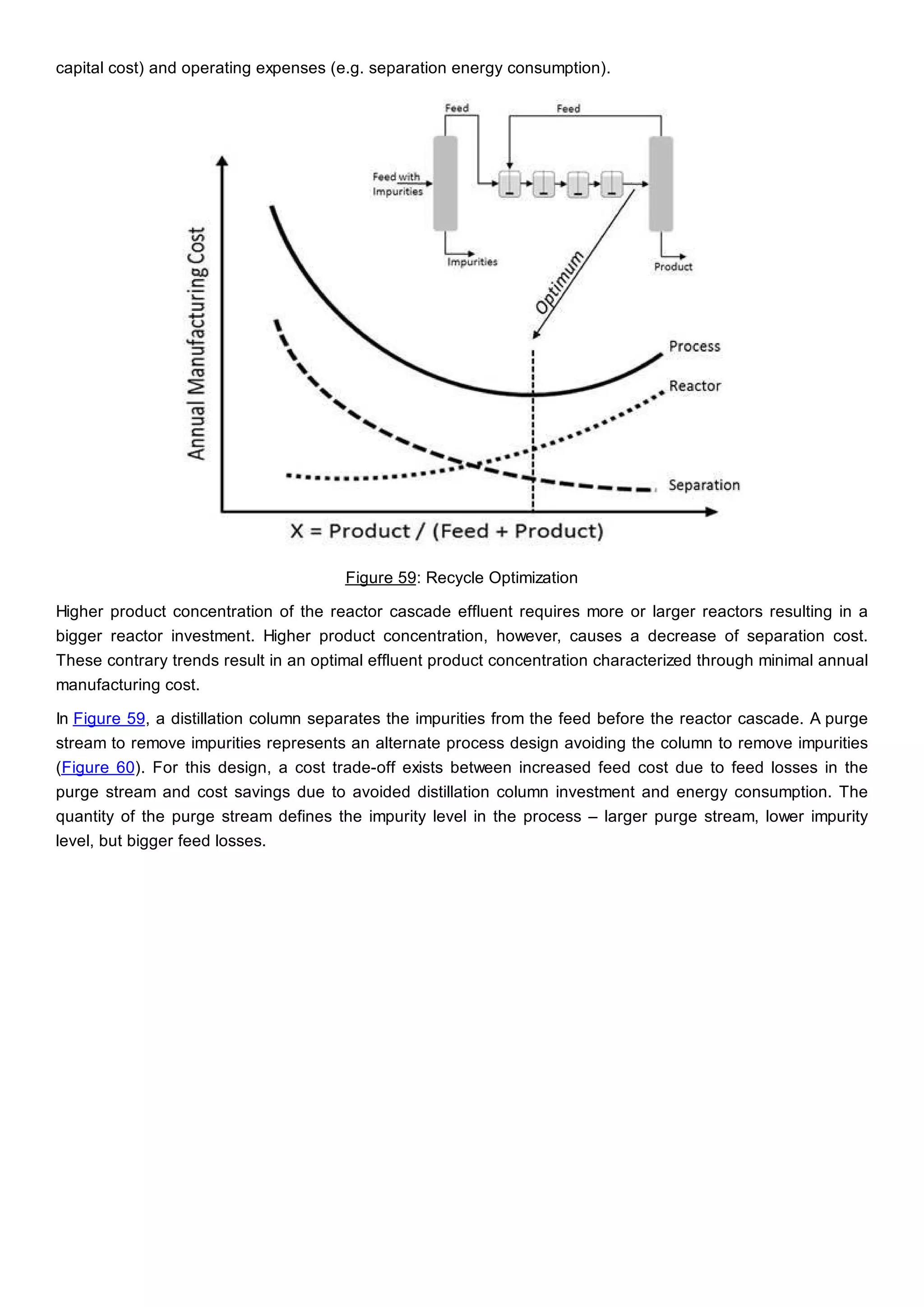capital cost) and operating expenses (e.g. separation energy consumption).
Figure 59: Recycle Optimization
Higher product concentration of the reactor cascade effluent requires more or larger reactors resulting in a
bigger reactor investment. Higher product concentration, however, causes a decrease of separation cost.
These contrary trends result in an optimal effluent product concentration characterized through minimal annual
manufacturing cost.
In Figure 59, a distillation column separates the impurities from the feed before the reactor cascade. A purge
stream to remove impurities represents an alternate process design avoiding the column to remove impurities
(Figure 60). For this design, a cost trade-off exists between increased feed cost due to feed losses in the
purge stream and cost savings due to avoided distillation column investment and energy consumption. The
quantity of the purge stream defines the impurity level in the process – larger purge stream, lower impurity
level, but bigger feed losses.
 