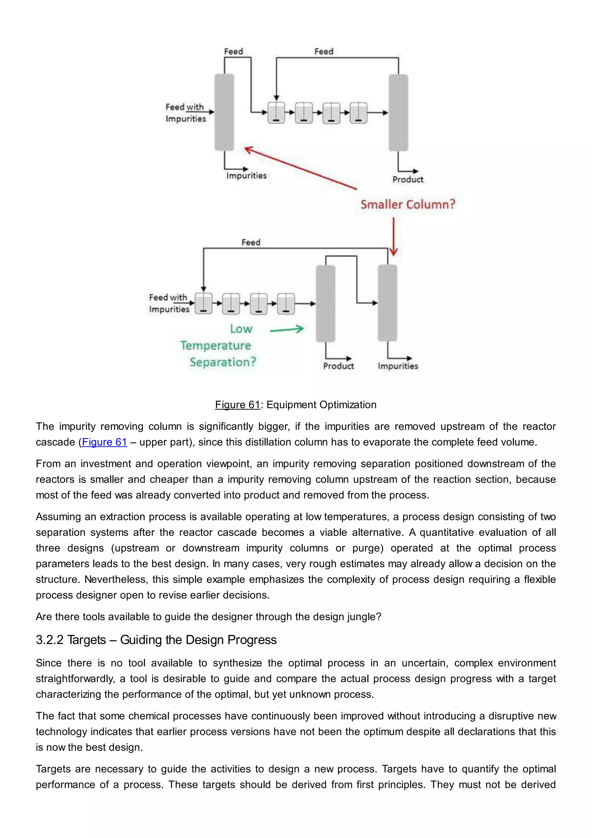 Figure 61: Equipment Optimization
The impurity removing column is significantly bigger, if the impurities are removed upstream of the reactor
cascade (Figure 61 – upper part), since this distillation column has to evaporate the complete feed volume.
From an investment and operation viewpoint, an impurity removing separation positioned downstream of the
reactors is smaller and cheaper than a impurity removing column upstream of the reaction section, because
most of the feed was already converted into product and removed from the process.
Assuming an extraction process is available operating at low temperatures, a process design consisting of two
separation systems after the reactor cascade becomes a viable alternative. A quantitative evaluation of all
three designs (upstream or downstream impurity columns or purge) operated at the optimal process
parameters leads to the best design. In many cases, very rough estimates may already allow a decision on the
structure. Nevertheless, this simple example emphasizes the complexity of process design requiring a flexible
process designer open to revise earlier decisions.
Are there tools available to guide the designer through the design jungle?
3.2.2 Targets – Guiding the Design Progress
Since there is no tool available to synthesize the optimal process in an uncertain, complex environment
straightforwardly, a tool is desirable to guide and compare the actual process design progress with a target
characterizing the performance of the optimal, but yet unknown process.
The fact that some chemical processes have continuously been improved without introducing a disruptive new
technology indicates that earlier process versions have not been the optimum despite all declarations that this
is now the best design.
Targets are necessary to guide the activities to design a new process. Targets have to quantify the optimal
performance of a process. These targets should be derived from first principles. They must not be derived
 
