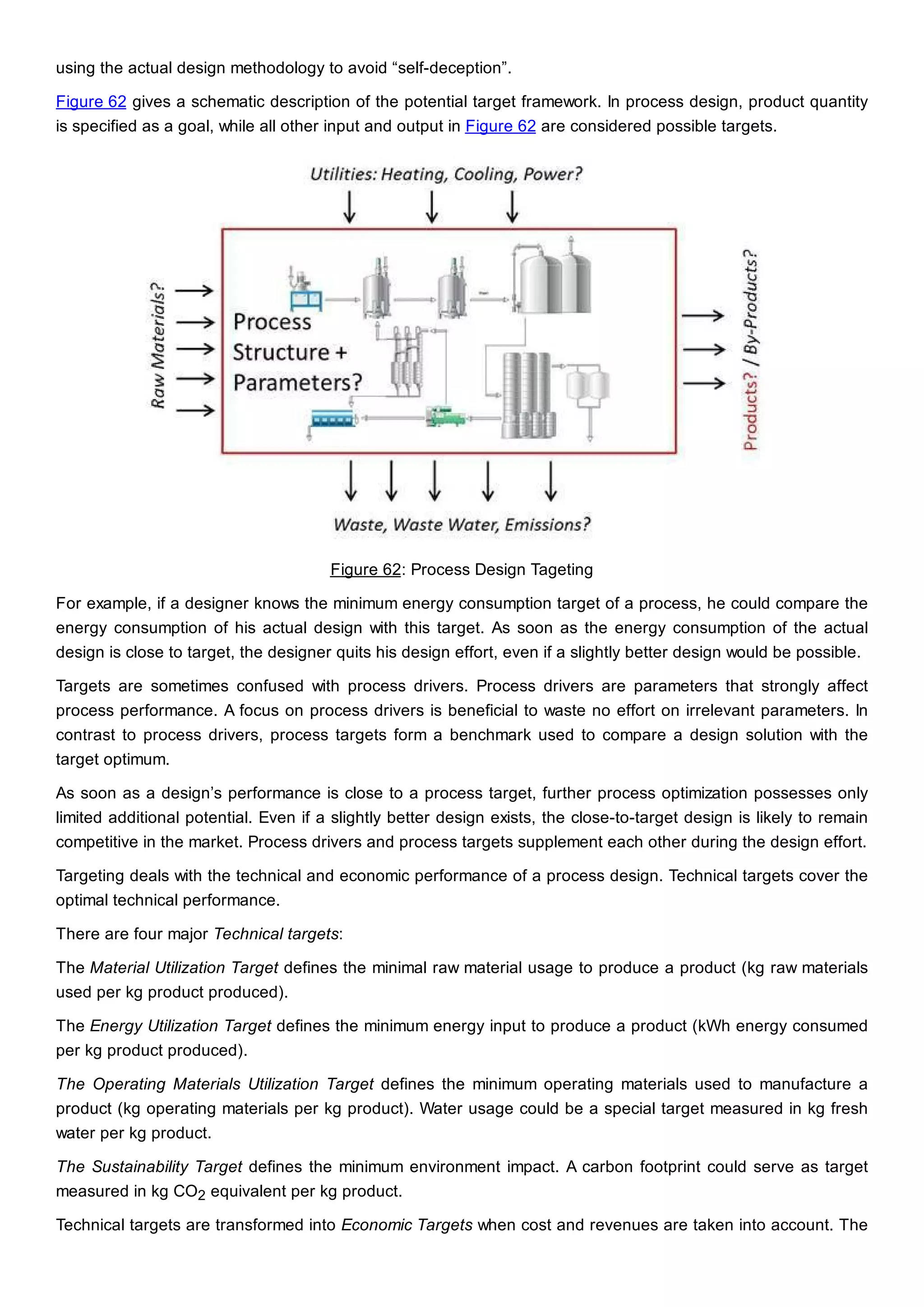 using the actual design methodology to avoid “self-deception”.
Figure 62 gives a schematic description of the potential target framework. In process design, product quantity
is specified as a goal, while all other input and output in Figure 62 are considered possible targets.
Figure 62: Process Design Tageting
For example, if a designer knows the minimum energy consumption target of a process, he could compare the
energy consumption of his actual design with this target. As soon as the energy consumption of the actual
design is close to target, the designer quits his design effort, even if a slightly better design would be possible.
Targets are sometimes confused with process drivers. Process drivers are parameters that strongly affect
process performance. A focus on process drivers is beneficial to waste no effort on irrelevant parameters. In
contrast to process drivers, process targets form a benchmark used to compare a design solution with the
target optimum.
As soon as a design’s performance is close to a process target, further process optimization possesses only
limited additional potential. Even if a slightly better design exists, the close-to-target design is likely to remain
competitive in the market. Process drivers and process targets supplement each other during the design effort.
Targeting deals with the technical and economic performance of a process design. Technical targets cover the
optimal technical performance.
There are four major Technical targets:
The Material Utilization Target defines the minimal raw material usage to produce a product (kg raw materials
used per kg product produced).
The Energy Utilization Target defines the minimum energy input to produce a product (kWh energy consumed
per kg product produced).
The Operating Materials Utilization Target defines the minimum operating materials used to manufacture a
product (kg operating materials per kg product). Water usage could be a special target measured in kg fresh
water per kg product.
The Sustainability Target defines the minimum environment impact. A carbon footprint could serve as target
measured in kg CO2 equivalent per kg product.
Technical targets are transformed into Economic Targets when cost and revenues are taken into account. The
 