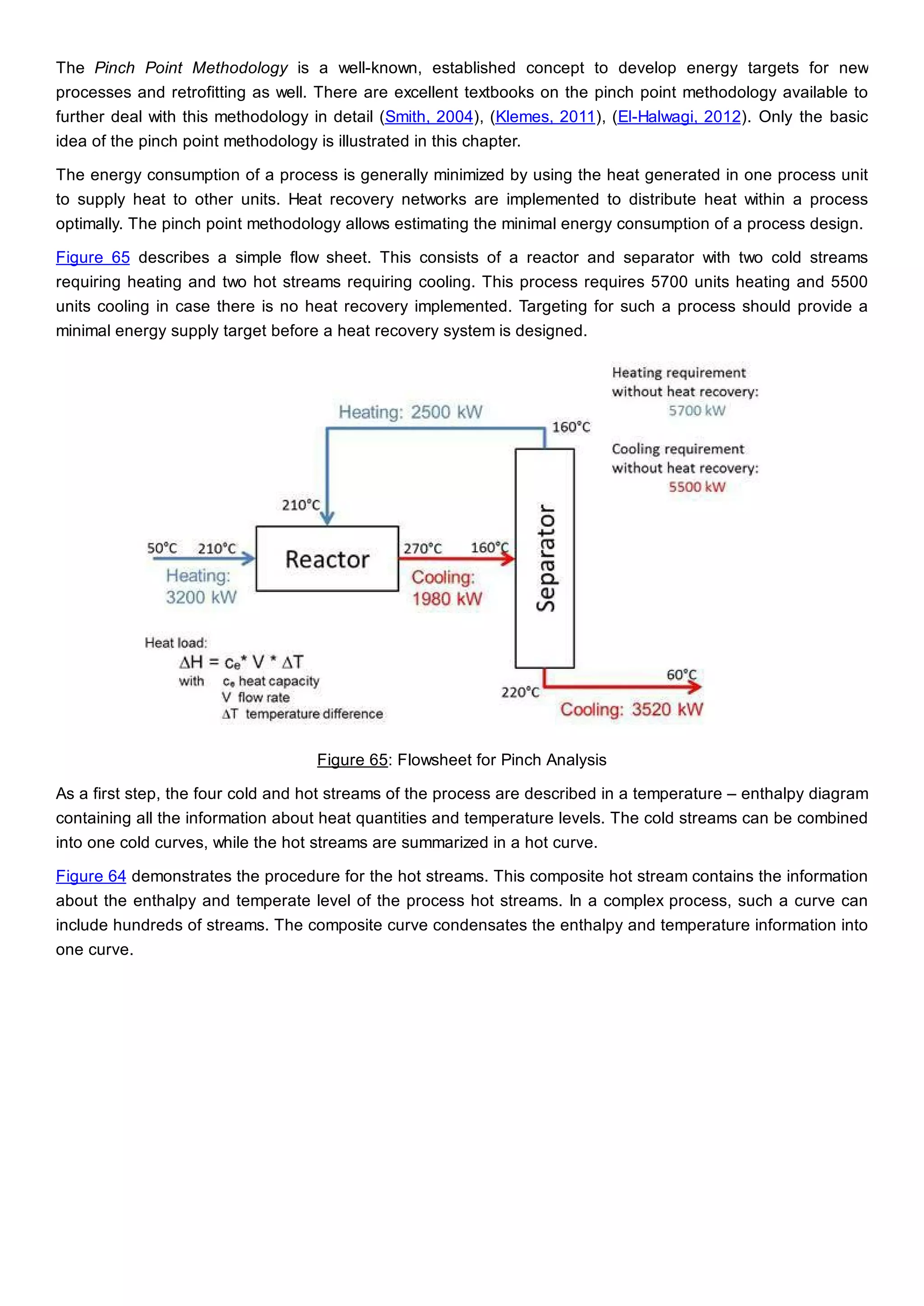 The Pinch Point Methodology is a well-known, established concept to develop energy targets for new
processes and retrofitting as well. There are excellent textbooks on the pinch point methodology available to
further deal with this methodology in detail (Smith, 2004), (Klemes, 2011), (El-Halwagi, 2012). Only the basic
idea of the pinch point methodology is illustrated in this chapter.
The energy consumption of a process is generally minimized by using the heat generated in one process unit
to supply heat to other units. Heat recovery networks are implemented to distribute heat within a process
optimally. The pinch point methodology allows estimating the minimal energy consumption of a process design.
Figure 65 describes a simple flow sheet. This consists of a reactor and separator with two cold streams
requiring heating and two hot streams requiring cooling. This process requires 5700 units heating and 5500
units cooling in case there is no heat recovery implemented. Targeting for such a process should provide a
minimal energy supply target before a heat recovery system is designed.
Figure 65: Flowsheet for Pinch Analysis
As a first step, the four cold and hot streams of the process are described in a temperature – enthalpy diagram
containing all the information about heat quantities and temperature levels. The cold streams can be combined
into one cold curves, while the hot streams are summarized in a hot curve.
Figure 64 demonstrates the procedure for the hot streams. This composite hot stream contains the information
about the enthalpy and temperate level of the process hot streams. In a complex process, such a curve can
include hundreds of streams. The composite curve condensates the enthalpy and temperature information into
one curve.
 