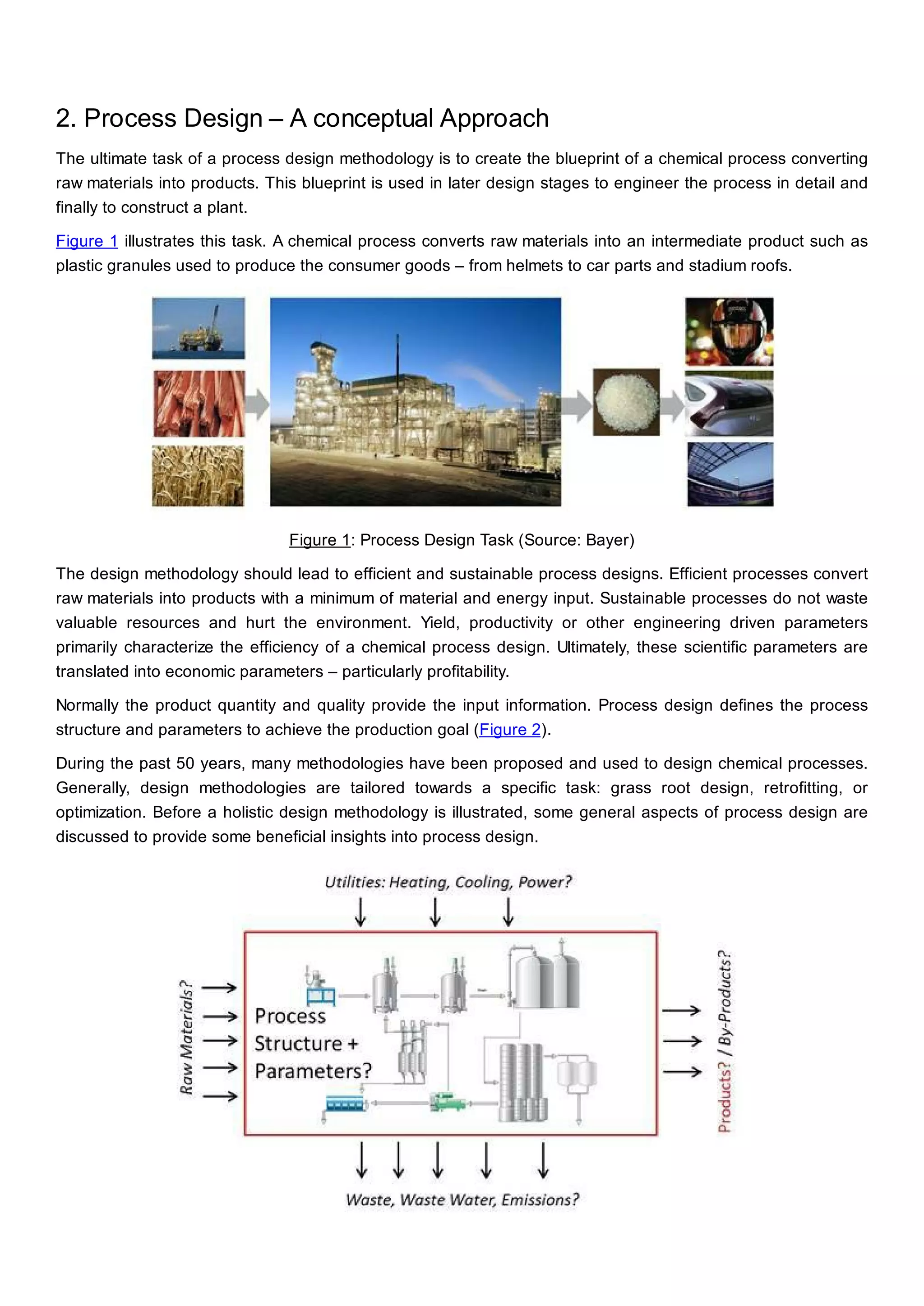 2. Process Design – A conceptual Approach
The ultimate task of a process design methodology is to create the blueprint of a chemical process converting
raw materials into products. This blueprint is used in later design stages to engineer the process in detail and
finally to construct a plant.
Figure 1 illustrates this task. A chemical process converts raw materials into an intermediate product such as
plastic granules used to produce the consumer goods – from helmets to car parts and stadium roofs.
Figure 1: Process Design Task (Source: Bayer)
The design methodology should lead to efficient and sustainable process designs. Efficient processes convert
raw materials into products with a minimum of material and energy input. Sustainable processes do not waste
valuable resources and hurt the environment. Yield, productivity or other engineering driven parameters
primarily characterize the efficiency of a chemical process design. Ultimately, these scientific parameters are
translated into economic parameters – particularly profitability.
Normally the product quantity and quality provide the input information. Process design defines the process
structure and parameters to achieve the production goal (Figure 2).
During the past 50 years, many methodologies have been proposed and used to design chemical processes.
Generally, design methodologies are tailored towards a specific task: grass root design, retrofitting, or
optimization. Before a holistic design methodology is illustrated, some general aspects of process design are
discussed to provide some beneficial insights into process design.
 