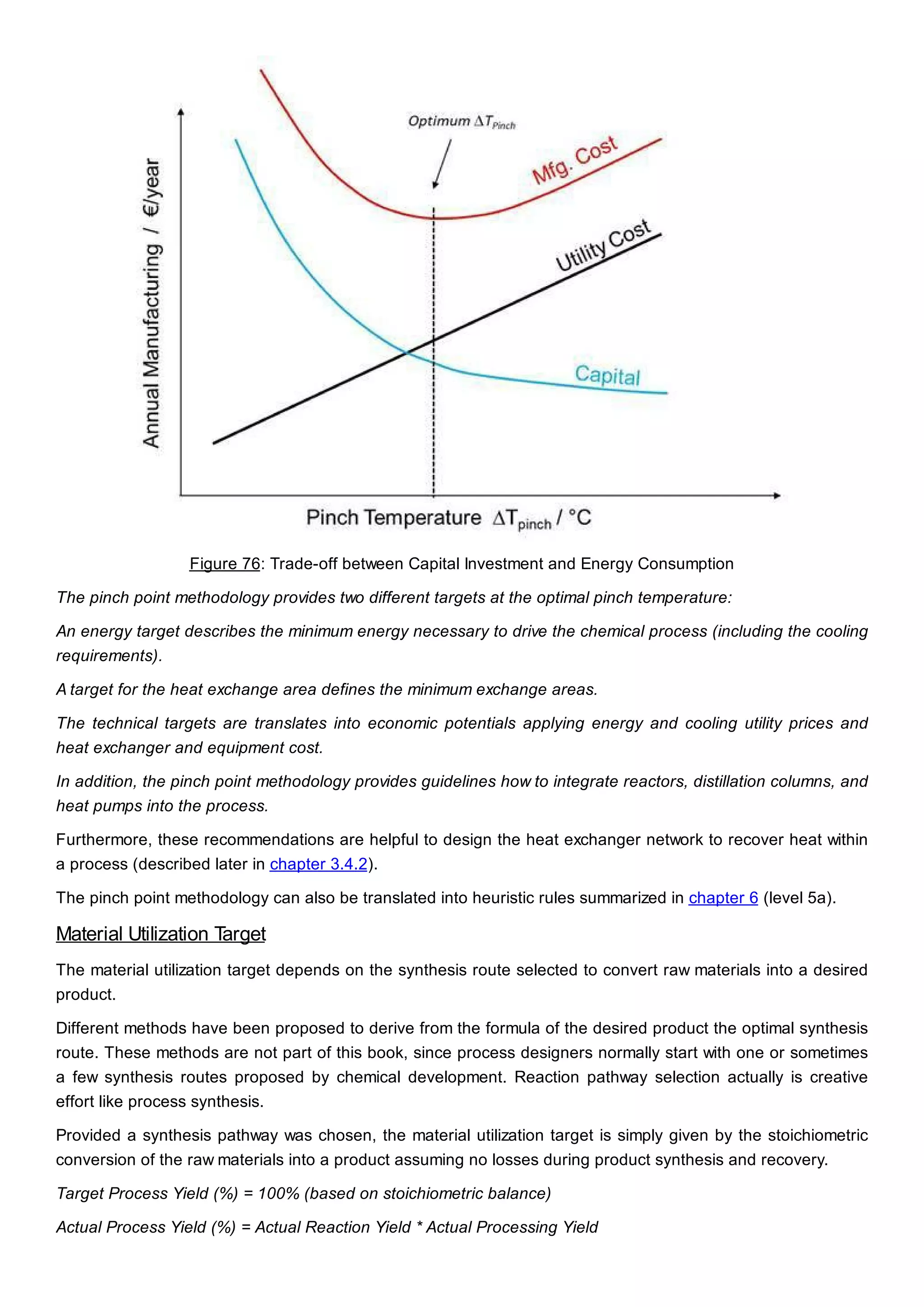 Figure 76: Trade-off between Capital Investment and Energy Consumption
The pinch point methodology provides two different targets at the optimal pinch temperature:
An energy target describes the minimum energy necessary to drive the chemical process (including the cooling
requirements).
A target for the heat exchange area defines the minimum exchange areas.
The technical targets are translates into economic potentials applying energy and cooling utility prices and
heat exchanger and equipment cost.
In addition, the pinch point methodology provides guidelines how to integrate reactors, distillation columns, and
heat pumps into the process.
Furthermore, these recommendations are helpful to design the heat exchanger network to recover heat within
a process (described later in chapter 3.4.2).
The pinch point methodology can also be translated into heuristic rules summarized in chapter 6 (level 5a).
Material Utilization Target
The material utilization target depends on the synthesis route selected to convert raw materials into a desired
product.
Different methods have been proposed to derive from the formula of the desired product the optimal synthesis
route. These methods are not part of this book, since process designers normally start with one or sometimes
a few synthesis routes proposed by chemical development. Reaction pathway selection actually is creative
effort like process synthesis.
Provided a synthesis pathway was chosen, the material utilization target is simply given by the stoichiometric
conversion of the raw materials into a product assuming no losses during product synthesis and recovery.
Target Process Yield (%) = 100% (based on stoichiometric balance)
Actual Process Yield (%) = Actual Reaction Yield * Actual Processing Yield
 