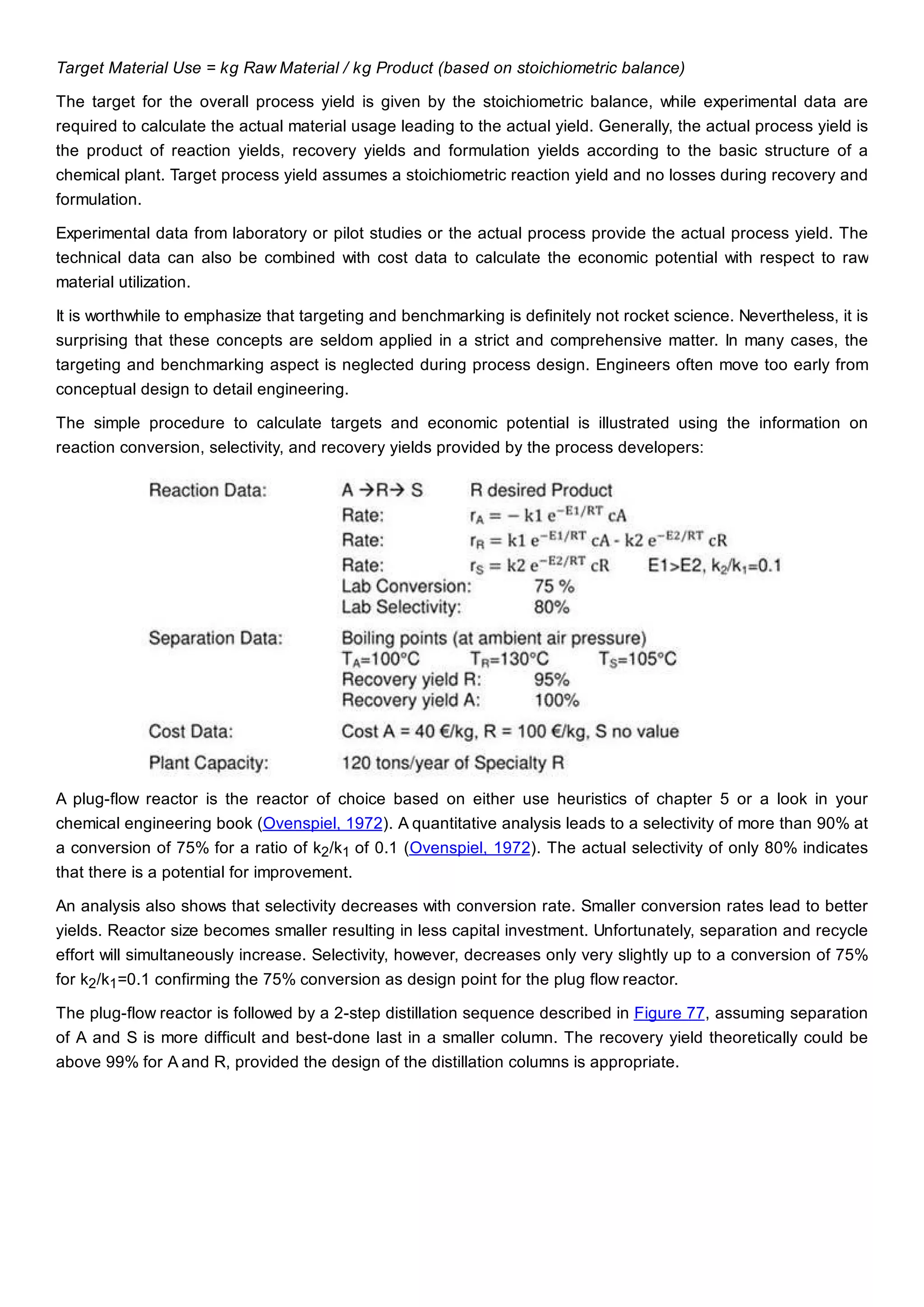 Target Material Use = kg Raw Material / kg Product (based on stoichiometric balance)
The target for the overall process yield is given by the stoichiometric balance, while experimental data are
required to calculate the actual material usage leading to the actual yield. Generally, the actual process yield is
the product of reaction yields, recovery yields and formulation yields according to the basic structure of a
chemical plant. Target process yield assumes a stoichiometric reaction yield and no losses during recovery and
formulation.
Experimental data from laboratory or pilot studies or the actual process provide the actual process yield. The
technical data can also be combined with cost data to calculate the economic potential with respect to raw
material utilization.
It is worthwhile to emphasize that targeting and benchmarking is definitely not rocket science. Nevertheless, it is
surprising that these concepts are seldom applied in a strict and comprehensive matter. In many cases, the
targeting and benchmarking aspect is neglected during process design. Engineers often move too early from
conceptual design to detail engineering.
The simple procedure to calculate targets and economic potential is illustrated using the information on
reaction conversion, selectivity, and recovery yields provided by the process developers:
A plug-flow reactor is the reactor of choice based on either use heuristics of chapter 5 or a look in your
chemical engineering book (Ovenspiel, 1972). A quantitative analysis leads to a selectivity of more than 90% at
a conversion of 75% for a ratio of k2/k1 of 0.1 (Ovenspiel, 1972). The actual selectivity of only 80% indicates
that there is a potential for improvement.
An analysis also shows that selectivity decreases with conversion rate. Smaller conversion rates lead to better
yields. Reactor size becomes smaller resulting in less capital investment. Unfortunately, separation and recycle
effort will simultaneously increase. Selectivity, however, decreases only very slightly up to a conversion of 75%
for k2/k1=0.1 confirming the 75% conversion as design point for the plug flow reactor.
The plug-flow reactor is followed by a 2-step distillation sequence described in Figure 77, assuming separation
of A and S is more difficult and best-done last in a smaller column. The recovery yield theoretically could be
above 99% for A and R, provided the design of the distillation columns is appropriate.
 