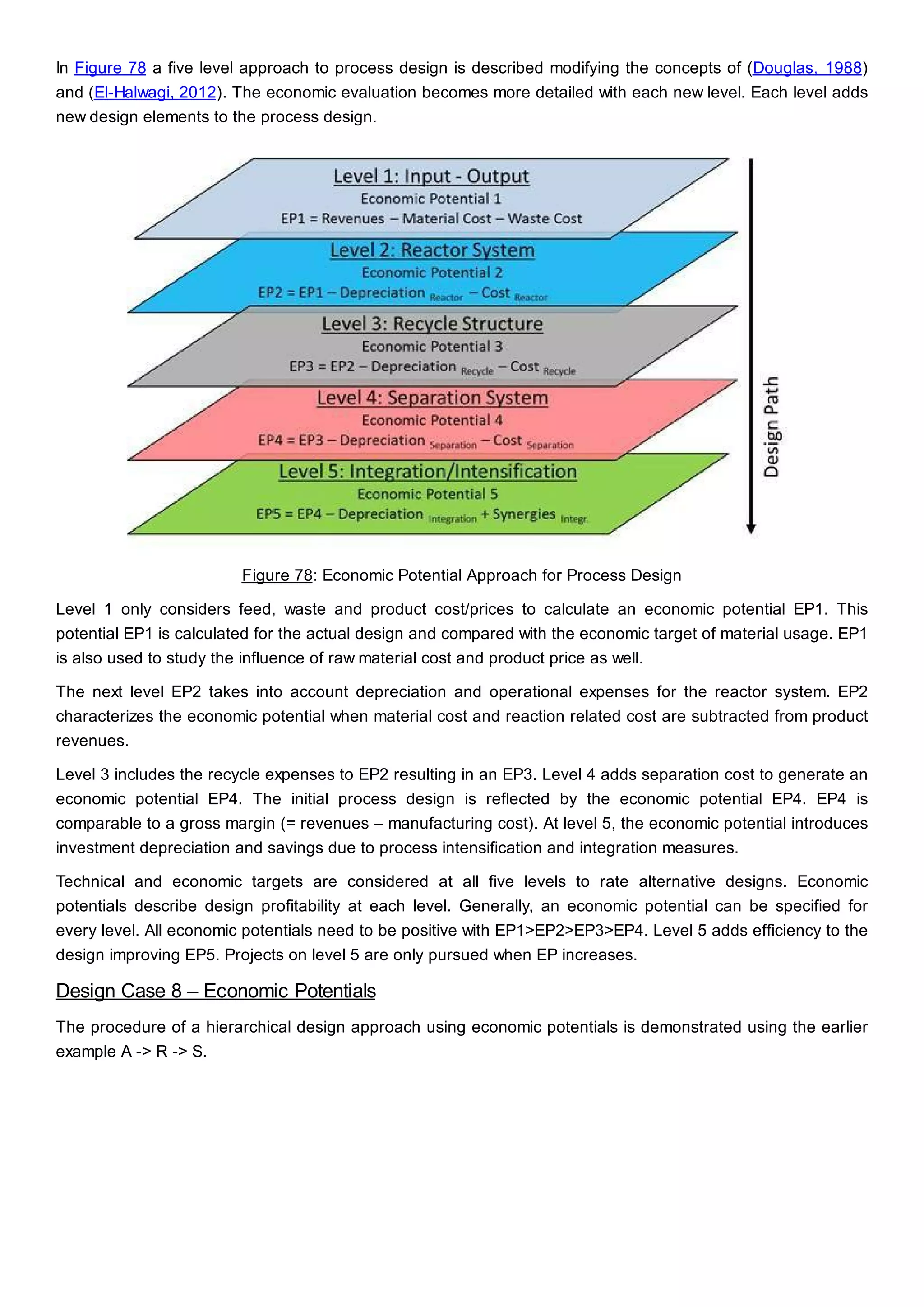 In Figure 78 a five level approach to process design is described modifying the concepts of (Douglas, 1988)
and (El-Halwagi, 2012). The economic evaluation becomes more detailed with each new level. Each level adds
new design elements to the process design.
Figure 78: Economic Potential Approach for Process Design
Level 1 only considers feed, waste and product cost/prices to calculate an economic potential EP1. This
potential EP1 is calculated for the actual design and compared with the economic target of material usage. EP1
is also used to study the influence of raw material cost and product price as well.
The next level EP2 takes into account depreciation and operational expenses for the reactor system. EP2
characterizes the economic potential when material cost and reaction related cost are subtracted from product
revenues.
Level 3 includes the recycle expenses to EP2 resulting in an EP3. Level 4 adds separation cost to generate an
economic potential EP4. The initial process design is reflected by the economic potential EP4. EP4 is
comparable to a gross margin (= revenues – manufacturing cost). At level 5, the economic potential introduces
investment depreciation and savings due to process intensification and integration measures.
Technical and economic targets are considered at all five levels to rate alternative designs. Economic
potentials describe design profitability at each level. Generally, an economic potential can be specified for
every level. All economic potentials need to be positive with EP1>EP2>EP3>EP4. Level 5 adds efficiency to the
design improving EP5. Projects on level 5 are only pursued when EP increases.
Design Case 8 – Economic Potentials
The procedure of a hierarchical design approach using economic potentials is demonstrated using the earlier
example A -> R -> S.
 