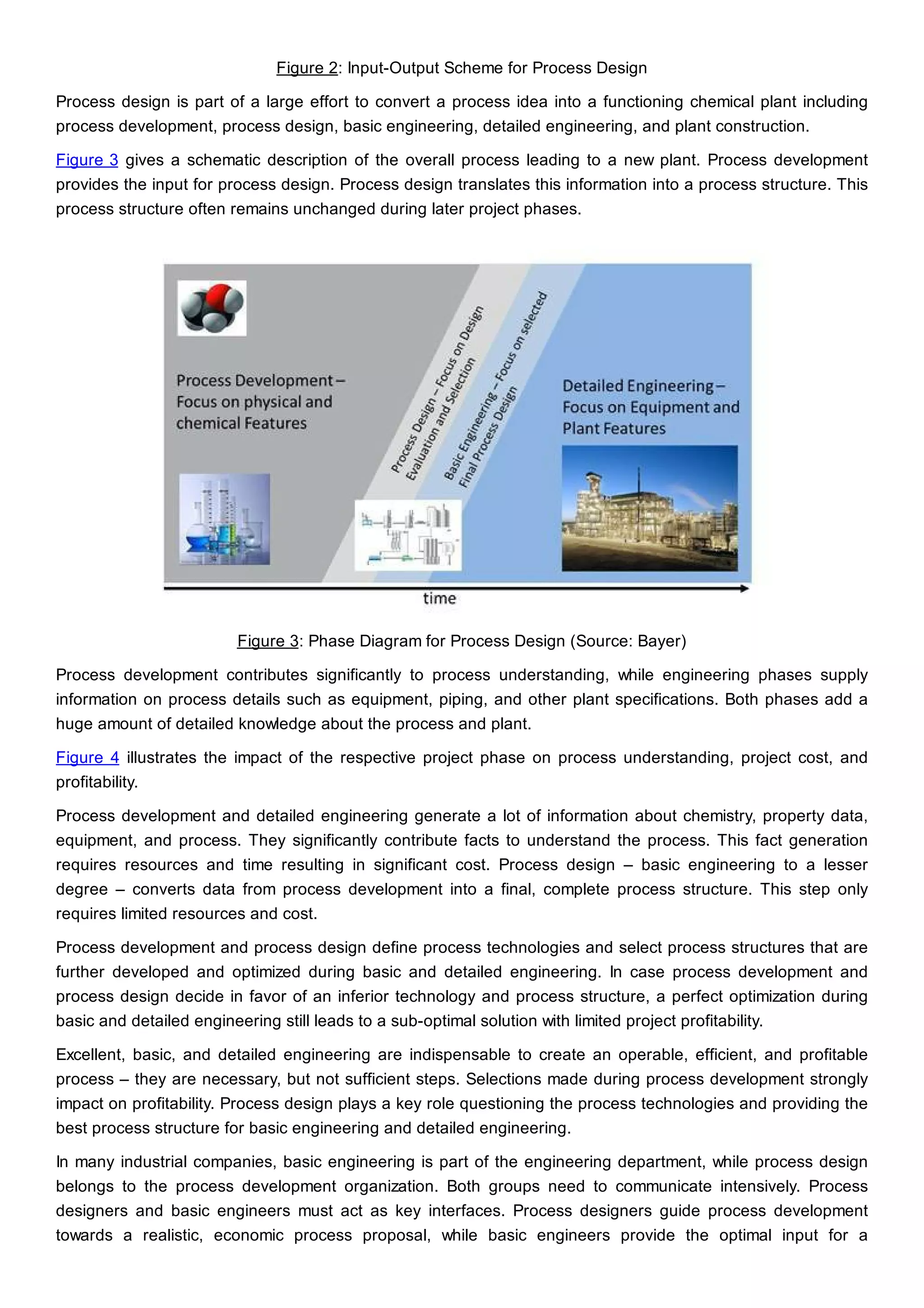 Figure 2: Input-Output Scheme for Process Design
Process design is part of a large effort to convert a process idea into a functioning chemical plant including
process development, process design, basic engineering, detailed engineering, and plant construction.
Figure 3 gives a schematic description of the overall process leading to a new plant. Process development
provides the input for process design. Process design translates this information into a process structure. This
process structure often remains unchanged during later project phases.
Figure 3: Phase Diagram for Process Design (Source: Bayer)
Process development contributes significantly to process understanding, while engineering phases supply
information on process details such as equipment, piping, and other plant specifications. Both phases add a
huge amount of detailed knowledge about the process and plant.
Figure 4 illustrates the impact of the respective project phase on process understanding, project cost, and
profitability.
Process development and detailed engineering generate a lot of information about chemistry, property data,
equipment, and process. They significantly contribute facts to understand the process. This fact generation
requires resources and time resulting in significant cost. Process design – basic engineering to a lesser
degree – converts data from process development into a final, complete process structure. This step only
requires limited resources and cost.
Process development and process design define process technologies and select process structures that are
further developed and optimized during basic and detailed engineering. In case process development and
process design decide in favor of an inferior technology and process structure, a perfect optimization during
basic and detailed engineering still leads to a sub-optimal solution with limited project profitability.
Excellent, basic, and detailed engineering are indispensable to create an operable, efficient, and profitable
process – they are necessary, but not sufficient steps. Selections made during process development strongly
impact on profitability. Process design plays a key role questioning the process technologies and providing the
best process structure for basic engineering and detailed engineering.
In many industrial companies, basic engineering is part of the engineering department, while process design
belongs to the process development organization. Both groups need to communicate intensively. Process
designers and basic engineers must act as key interfaces. Process designers guide process development
towards a realistic, economic process proposal, while basic engineers provide the optimal input for a
 