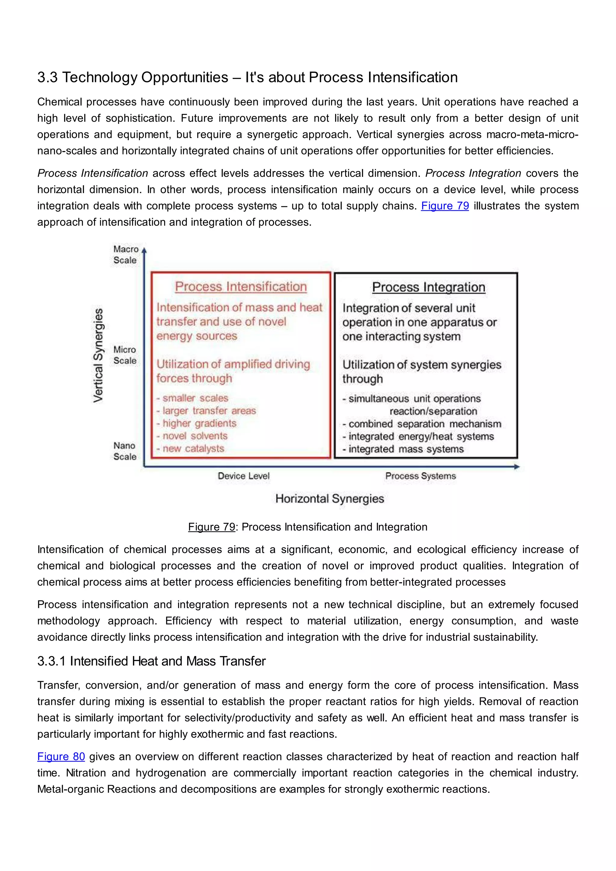 3.3 Technology Opportunities – It's about Process Intensification
Chemical processes have continuously been improved during the last years. Unit operations have reached a
high level of sophistication. Future improvements are not likely to result only from a better design of unit
operations and equipment, but require a synergetic approach. Vertical synergies across macro-meta-micro-
nano-scales and horizontally integrated chains of unit operations offer opportunities for better efficiencies.
Process Intensification across effect levels addresses the vertical dimension. Process Integration covers the
horizontal dimension. In other words, process intensification mainly occurs on a device level, while process
integration deals with complete process systems – up to total supply chains. Figure 79 illustrates the system
approach of intensification and integration of processes.
Figure 79: Process Intensification and Integration
Intensification of chemical processes aims at a significant, economic, and ecological efficiency increase of
chemical and biological processes and the creation of novel or improved product qualities. Integration of
chemical process aims at better process efficiencies benefiting from better-integrated processes
Process intensification and integration represents not a new technical discipline, but an extremely focused
methodology approach. Efficiency with respect to material utilization, energy consumption, and waste
avoidance directly links process intensification and integration with the drive for industrial sustainability.
3.3.1 Intensified Heat and Mass Transfer
Transfer, conversion, and/or generation of mass and energy form the core of process intensification. Mass
transfer during mixing is essential to establish the proper reactant ratios for high yields. Removal of reaction
heat is similarly important for selectivity/productivity and safety as well. An efficient heat and mass transfer is
particularly important for highly exothermic and fast reactions.
Figure 80 gives an overview on different reaction classes characterized by heat of reaction and reaction half
time. Nitration and hydrogenation are commercially important reaction categories in the chemical industry.
Metal-organic Reactions and decompositions are examples for strongly exothermic reactions.
 