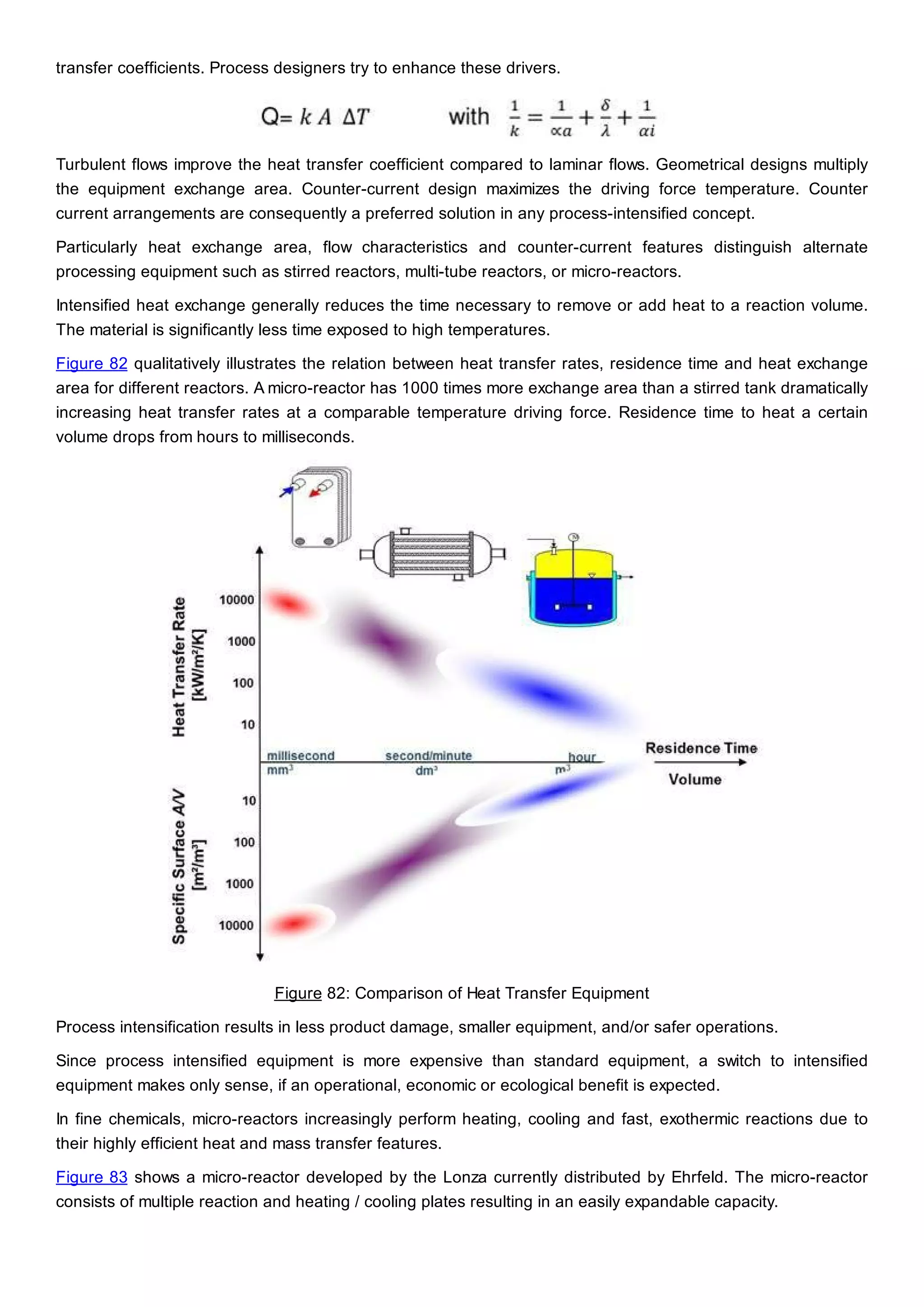 transfer coefficients. Process designers try to enhance these drivers.
Turbulent flows improve the heat transfer coefficient compared to laminar flows. Geometrical designs multiply
the equipment exchange area. Counter-current design maximizes the driving force temperature. Counter
current arrangements are consequently a preferred solution in any process-intensified concept.
Particularly heat exchange area, flow characteristics and counter-current features distinguish alternate
processing equipment such as stirred reactors, multi-tube reactors, or micro-reactors.
Intensified heat exchange generally reduces the time necessary to remove or add heat to a reaction volume.
The material is significantly less time exposed to high temperatures.
Figure 82 qualitatively illustrates the relation between heat transfer rates, residence time and heat exchange
area for different reactors. A micro-reactor has 1000 times more exchange area than a stirred tank dramatically
increasing heat transfer rates at a comparable temperature driving force. Residence time to heat a certain
volume drops from hours to milliseconds.
Figure 82: Comparison of Heat Transfer Equipment
Process intensification results in less product damage, smaller equipment, and/or safer operations.
Since process intensified equipment is more expensive than standard equipment, a switch to intensified
equipment makes only sense, if an operational, economic or ecological benefit is expected.
In fine chemicals, micro-reactors increasingly perform heating, cooling and fast, exothermic reactions due to
their highly efficient heat and mass transfer features.
Figure 83 shows a micro-reactor developed by the Lonza currently distributed by Ehrfeld. The micro-reactor
consists of multiple reaction and heating / cooling plates resulting in an easily expandable capacity.
 
