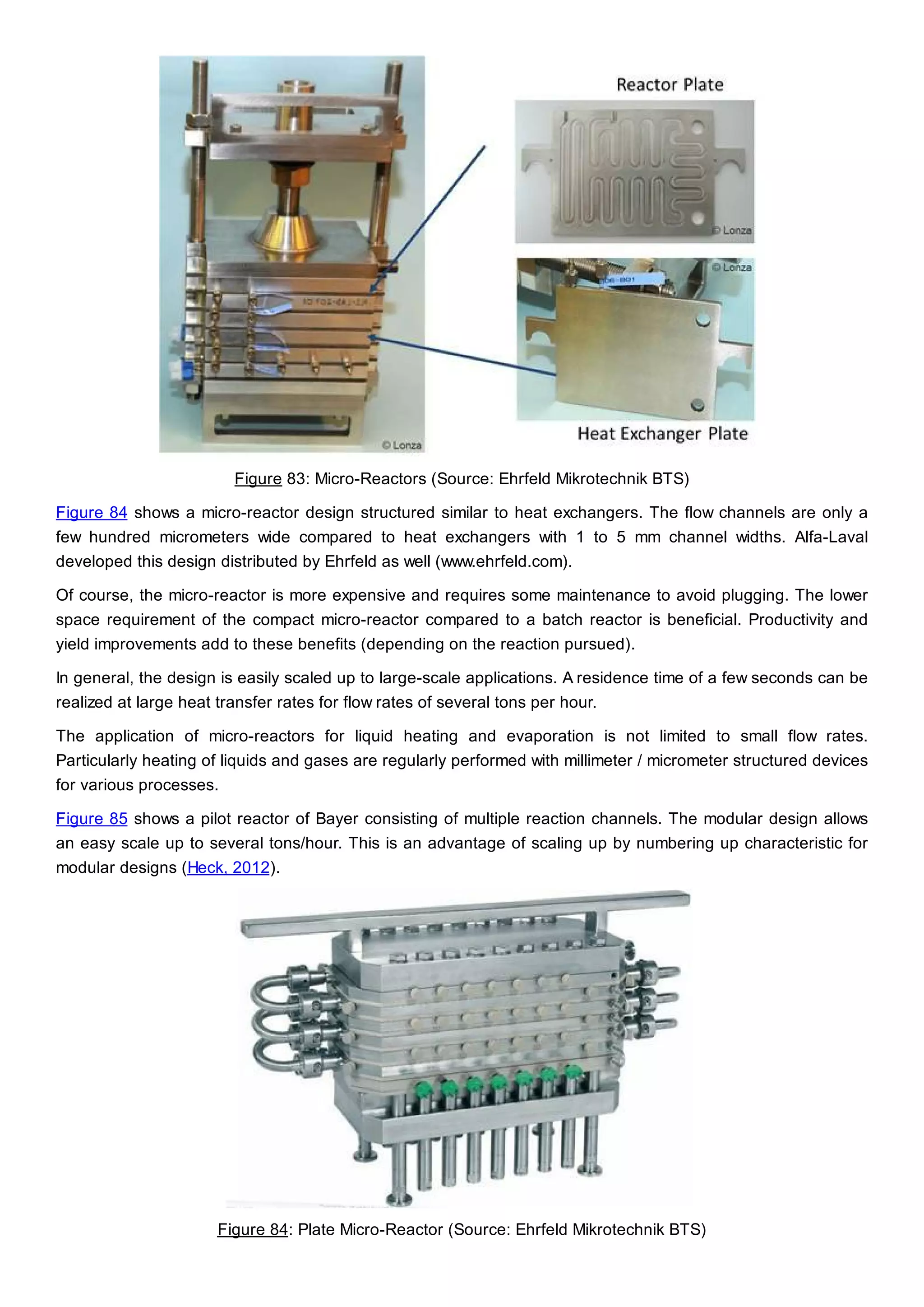 Figure 83: Micro-Reactors (Source: Ehrfeld Mikrotechnik BTS)
Figure 84 shows a micro-reactor design structured similar to heat exchangers. The flow channels are only a
few hundred micrometers wide compared to heat exchangers with 1 to 5 mm channel widths. Alfa-Laval
developed this design distributed by Ehrfeld as well (www.ehrfeld.com).
Of course, the micro-reactor is more expensive and requires some maintenance to avoid plugging. The lower
space requirement of the compact micro-reactor compared to a batch reactor is beneficial. Productivity and
yield improvements add to these benefits (depending on the reaction pursued).
In general, the design is easily scaled up to large-scale applications. A residence time of a few seconds can be
realized at large heat transfer rates for flow rates of several tons per hour.
The application of micro-reactors for liquid heating and evaporation is not limited to small flow rates.
Particularly heating of liquids and gases are regularly performed with millimeter / micrometer structured devices
for various processes.
Figure 85 shows a pilot reactor of Bayer consisting of multiple reaction channels. The modular design allows
an easy scale up to several tons/hour. This is an advantage of scaling up by numbering up characteristic for
modular designs (Heck, 2012).
Figure 84: Plate Micro-Reactor (Source: Ehrfeld Mikrotechnik BTS)
 