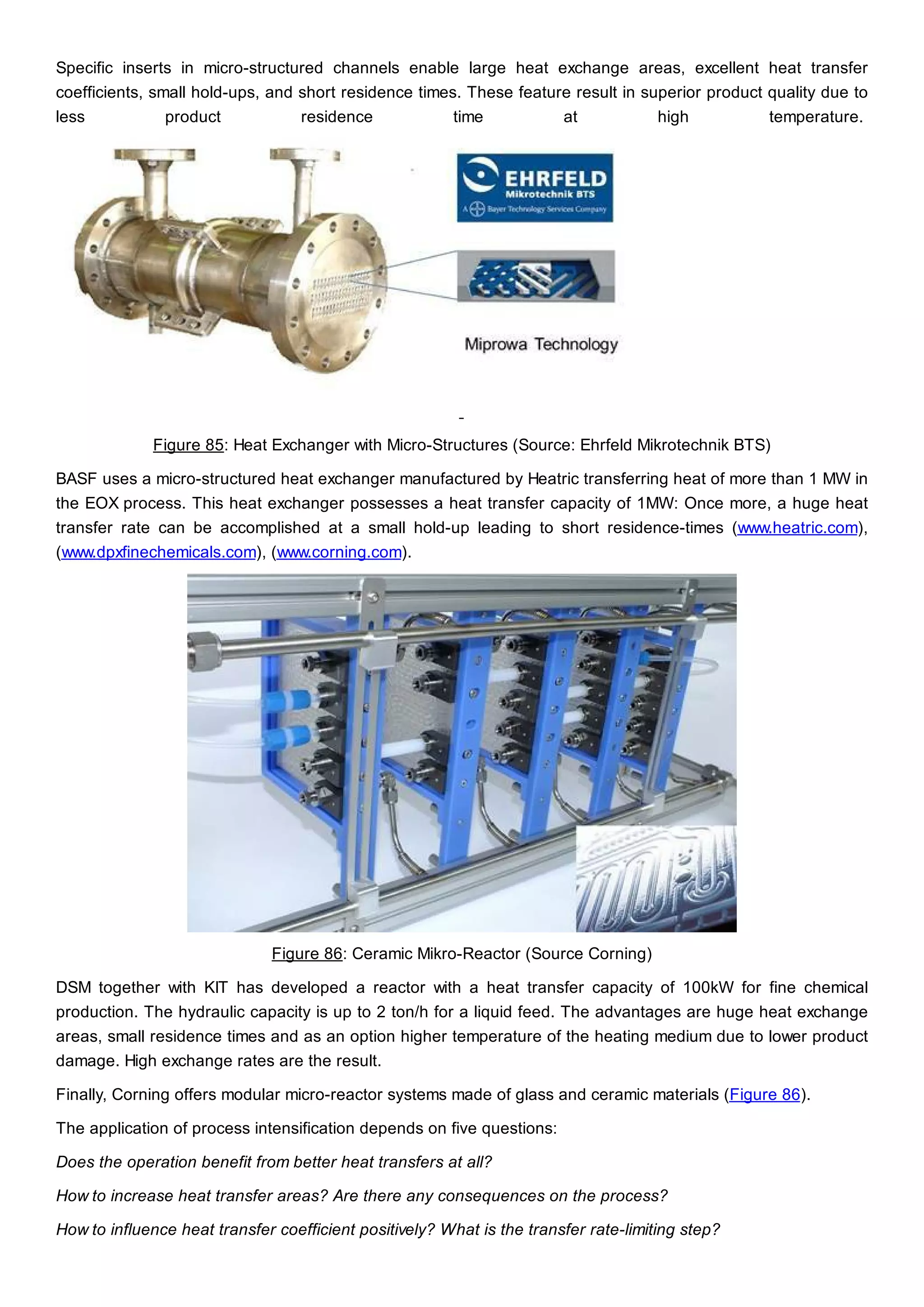 Specific inserts in micro-structured channels enable large heat exchange areas, excellent heat transfer
coefficients, small hold-ups, and short residence times. These feature result in superior product quality due to
less product residence time at high temperature.
Figure 85: Heat Exchanger with Micro-Structures (Source: Ehrfeld Mikrotechnik BTS)
BASF uses a micro-structured heat exchanger manufactured by Heatric transferring heat of more than 1 MW in
the EOX process. This heat exchanger possesses a heat transfer capacity of 1MW: Once more, a huge heat
transfer rate can be accomplished at a small hold-up leading to short residence-times (www.heatric.com),
(www.dpxfinechemicals.com), (www.corning.com).
Figure 86: Ceramic Mikro-Reactor (Source Corning)
DSM together with KIT has developed a reactor with a heat transfer capacity of 100kW for fine chemical
production. The hydraulic capacity is up to 2 ton/h for a liquid feed. The advantages are huge heat exchange
areas, small residence times and as an option higher temperature of the heating medium due to lower product
damage. High exchange rates are the result.
Finally, Corning offers modular micro-reactor systems made of glass and ceramic materials (Figure 86).
The application of process intensification depends on five questions:
Does the operation benefit from better heat transfers at all?
How to increase heat transfer areas? Are there any consequences on the process?
How to influence heat transfer coefficient positively? What is the transfer rate-limiting step?
 