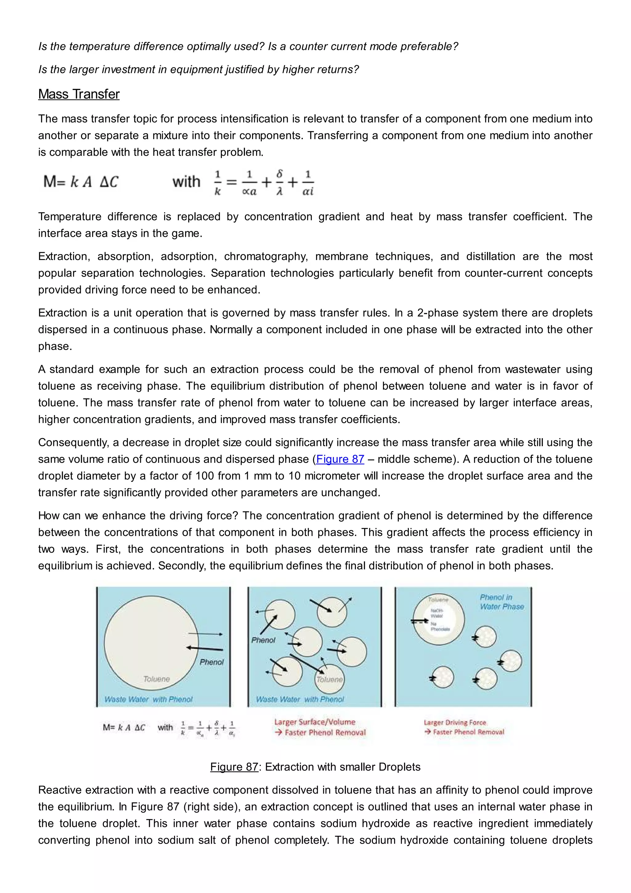 Is the temperature difference optimally used? Is a counter current mode preferable?
Is the larger investment in equipment justified by higher returns?
Mass Transfer
The mass transfer topic for process intensification is relevant to transfer of a component from one medium into
another or separate a mixture into their components. Transferring a component from one medium into another
is comparable with the heat transfer problem.
Temperature difference is replaced by concentration gradient and heat by mass transfer coefficient. The
interface area stays in the game.
Extraction, absorption, adsorption, chromatography, membrane techniques, and distillation are the most
popular separation technologies. Separation technologies particularly benefit from counter-current concepts
provided driving force need to be enhanced.
Extraction is a unit operation that is governed by mass transfer rules. In a 2-phase system there are droplets
dispersed in a continuous phase. Normally a component included in one phase will be extracted into the other
phase.
A standard example for such an extraction process could be the removal of phenol from wastewater using
toluene as receiving phase. The equilibrium distribution of phenol between toluene and water is in favor of
toluene. The mass transfer rate of phenol from water to toluene can be increased by larger interface areas,
higher concentration gradients, and improved mass transfer coefficients.
Consequently, a decrease in droplet size could significantly increase the mass transfer area while still using the
same volume ratio of continuous and dispersed phase (Figure 87 – middle scheme). A reduction of the toluene
droplet diameter by a factor of 100 from 1 mm to 10 micrometer will increase the droplet surface area and the
transfer rate significantly provided other parameters are unchanged.
How can we enhance the driving force? The concentration gradient of phenol is determined by the difference
between the concentrations of that component in both phases. This gradient affects the process efficiency in
two ways. First, the concentrations in both phases determine the mass transfer rate gradient until the
equilibrium is achieved. Secondly, the equilibrium defines the final distribution of phenol in both phases.
Figure 87: Extraction with smaller Droplets
Reactive extraction with a reactive component dissolved in toluene that has an affinity to phenol could improve
the equilibrium. In Figure 87 (right side), an extraction concept is outlined that uses an internal water phase in
the toluene droplet. This inner water phase contains sodium hydroxide as reactive ingredient immediately
converting phenol into sodium salt of phenol completely. The sodium hydroxide containing toluene droplets
 
