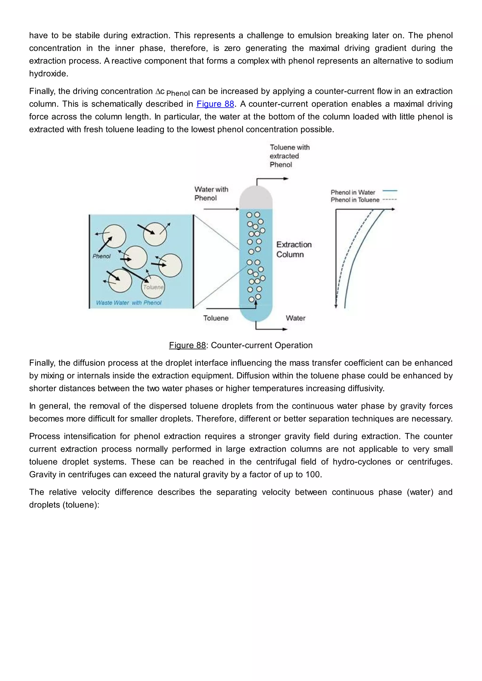 have to be stabile during extraction. This represents a challenge to emulsion breaking later on. The phenol
concentration in the inner phase, therefore, is zero generating the maximal driving gradient during the
extraction process. A reactive component that forms a complex with phenol represents an alternative to sodium
hydroxide.
Finally, the driving concentration ∆c Phenol can be increased by applying a counter-current flow in an extraction
column. This is schematically described in Figure 88. A counter-current operation enables a maximal driving
force across the column length. In particular, the water at the bottom of the column loaded with little phenol is
extracted with fresh toluene leading to the lowest phenol concentration possible.
Figure 88: Counter-current Operation
Finally, the diffusion process at the droplet interface influencing the mass transfer coefficient can be enhanced
by mixing or internals inside the extraction equipment. Diffusion within the toluene phase could be enhanced by
shorter distances between the two water phases or higher temperatures increasing diffusivity.
In general, the removal of the dispersed toluene droplets from the continuous water phase by gravity forces
becomes more difficult for smaller droplets. Therefore, different or better separation techniques are necessary.
Process intensification for phenol extraction requires a stronger gravity field during extraction. The counter
current extraction process normally performed in large extraction columns are not applicable to very small
toluene droplet systems. These can be reached in the centrifugal field of hydro-cyclones or centrifuges.
Gravity in centrifuges can exceed the natural gravity by a factor of up to 100.
The relative velocity difference describes the separating velocity between continuous phase (water) and
droplets (toluene):
 