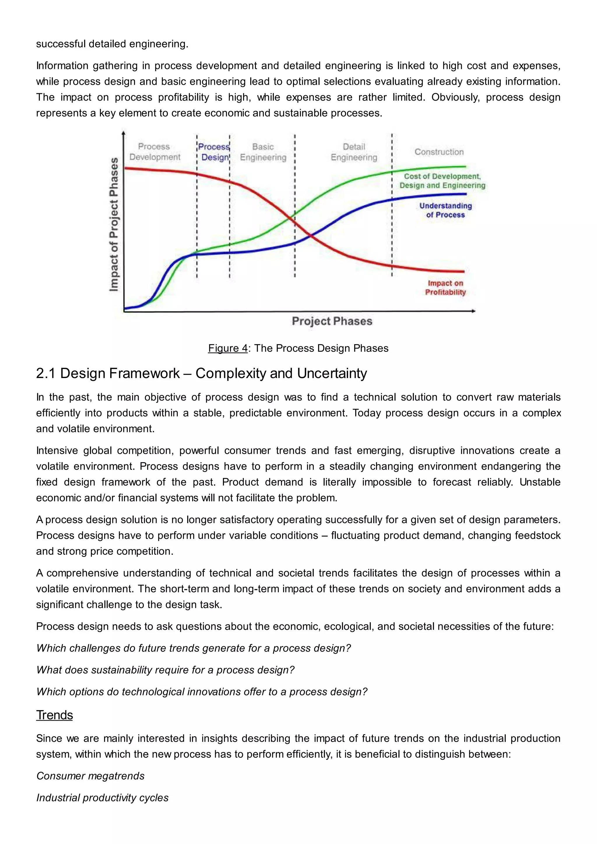 successful detailed engineering.
Information gathering in process development and detailed engineering is linked to high cost and expenses,
while process design and basic engineering lead to optimal selections evaluating already existing information.
The impact on process profitability is high, while expenses are rather limited. Obviously, process design
represents a key element to create economic and sustainable processes.
Figure 4: The Process Design Phases
2.1 Design Framework – Complexity and Uncertainty
In the past, the main objective of process design was to find a technical solution to convert raw materials
efficiently into products within a stable, predictable environment. Today process design occurs in a complex
and volatile environment.
Intensive global competition, powerful consumer trends and fast emerging, disruptive innovations create a
volatile environment. Process designs have to perform in a steadily changing environment endangering the
fixed design framework of the past. Product demand is literally impossible to forecast reliably. Unstable
economic and/or financial systems will not facilitate the problem.
A process design solution is no longer satisfactory operating successfully for a given set of design parameters.
Process designs have to perform under variable conditions – fluctuating product demand, changing feedstock
and strong price competition.
A comprehensive understanding of technical and societal trends facilitates the design of processes within a
volatile environment. The short-term and long-term impact of these trends on society and environment adds a
significant challenge to the design task.
Process design needs to ask questions about the economic, ecological, and societal necessities of the future:
Which challenges do future trends generate for a process design?
What does sustainability require for a process design?
Which options do technological innovations offer to a process design?
Trends
Since we are mainly interested in insights describing the impact of future trends on the industrial production
system, within which the new process has to perform efficiently, it is beneficial to distinguish between:
Consumer megatrends
Industrial productivity cycles
 