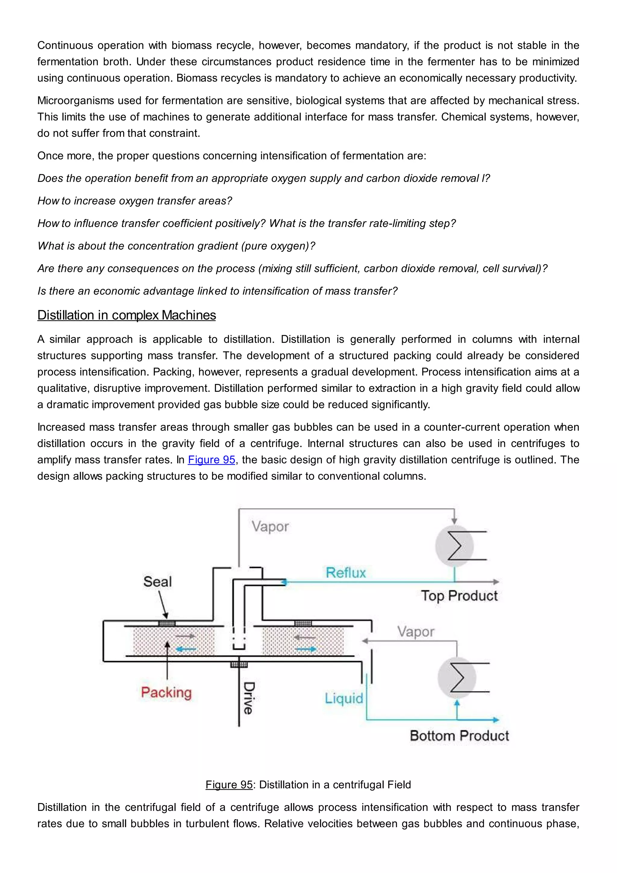Continuous operation with biomass recycle, however, becomes mandatory, if the product is not stable in the
fermentation broth. Under these circumstances product residence time in the fermenter has to be minimized
using continuous operation. Biomass recycles is mandatory to achieve an economically necessary productivity.
Microorganisms used for fermentation are sensitive, biological systems that are affected by mechanical stress.
This limits the use of machines to generate additional interface for mass transfer. Chemical systems, however,
do not suffer from that constraint.
Once more, the proper questions concerning intensification of fermentation are:
Does the operation benefit from an appropriate oxygen supply and carbon dioxide removal l?
How to increase oxygen transfer areas?
How to influence transfer coefficient positively? What is the transfer rate-limiting step?
What is about the concentration gradient (pure oxygen)?
Are there any consequences on the process (mixing still sufficient, carbon dioxide removal, cell survival)?
Is there an economic advantage linked to intensification of mass transfer?
Distillation in complex Machines
A similar approach is applicable to distillation. Distillation is generally performed in columns with internal
structures supporting mass transfer. The development of a structured packing could already be considered
process intensification. Packing, however, represents a gradual development. Process intensification aims at a
qualitative, disruptive improvement. Distillation performed similar to extraction in a high gravity field could allow
a dramatic improvement provided gas bubble size could be reduced significantly.
Increased mass transfer areas through smaller gas bubbles can be used in a counter-current operation when
distillation occurs in the gravity field of a centrifuge. Internal structures can also be used in centrifuges to
amplify mass transfer rates. In Figure 95, the basic design of high gravity distillation centrifuge is outlined. The
design allows packing structures to be modified similar to conventional columns.
Figure 95: Distillation in a centrifugal Field
Distillation in the centrifugal field of a centrifuge allows process intensification with respect to mass transfer
rates due to small bubbles in turbulent flows. Relative velocities between gas bubbles and continuous phase,
 