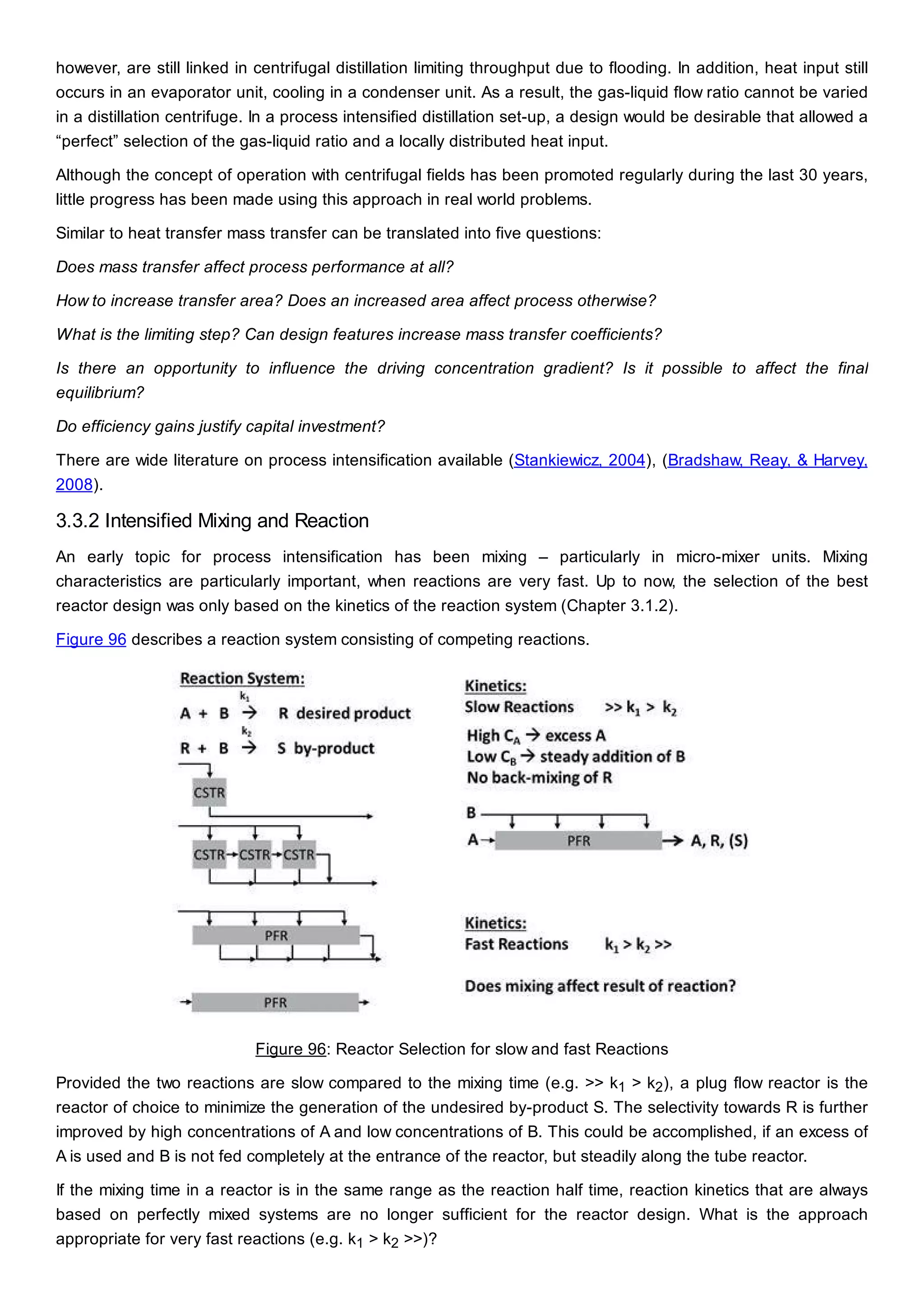 however, are still linked in centrifugal distillation limiting throughput due to flooding. In addition, heat input still
occurs in an evaporator unit, cooling in a condenser unit. As a result, the gas-liquid flow ratio cannot be varied
in a distillation centrifuge. In a process intensified distillation set-up, a design would be desirable that allowed a
“perfect” selection of the gas-liquid ratio and a locally distributed heat input.
Although the concept of operation with centrifugal fields has been promoted regularly during the last 30 years,
little progress has been made using this approach in real world problems.
Similar to heat transfer mass transfer can be translated into five questions:
Does mass transfer affect process performance at all?
How to increase transfer area? Does an increased area affect process otherwise?
What is the limiting step? Can design features increase mass transfer coefficients?
Is there an opportunity to influence the driving concentration gradient? Is it possible to affect the final
equilibrium?
Do efficiency gains justify capital investment?
There are wide literature on process intensification available (Stankiewicz, 2004), (Bradshaw, Reay, & Harvey,
2008).
3.3.2 Intensified Mixing and Reaction
An early topic for process intensification has been mixing – particularly in micro-mixer units. Mixing
characteristics are particularly important, when reactions are very fast. Up to now, the selection of the best
reactor design was only based on the kinetics of the reaction system (Chapter 3.1.2).
Figure 96 describes a reaction system consisting of competing reactions.
Figure 96: Reactor Selection for slow and fast Reactions
Provided the two reactions are slow compared to the mixing time (e.g. >> k1 > k2), a plug flow reactor is the
reactor of choice to minimize the generation of the undesired by-product S. The selectivity towards R is further
improved by high concentrations of A and low concentrations of B. This could be accomplished, if an excess of
A is used and B is not fed completely at the entrance of the reactor, but steadily along the tube reactor.
If the mixing time in a reactor is in the same range as the reaction half time, reaction kinetics that are always
based on perfectly mixed systems are no longer sufficient for the reactor design. What is the approach
appropriate for very fast reactions (e.g. k1 > k2 >>)?
 