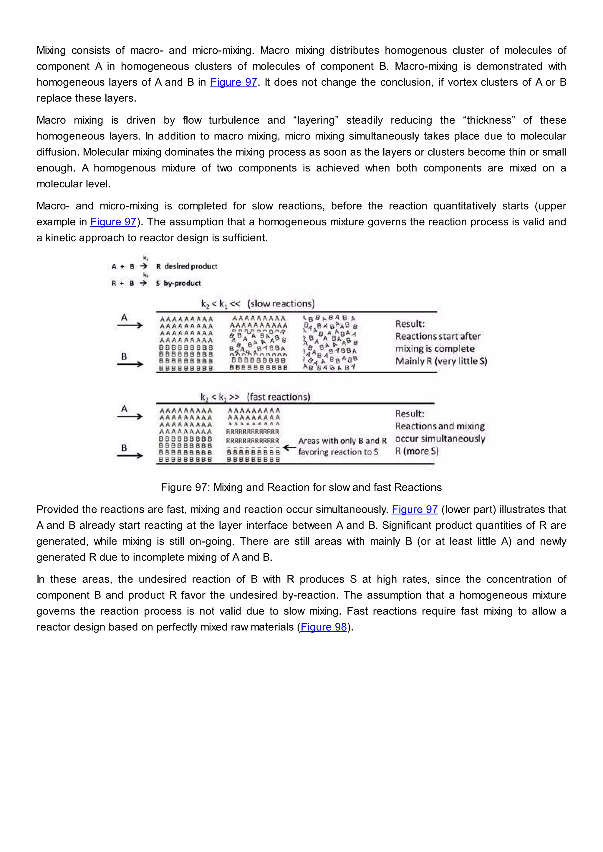 Mixing consists of macro- and micro-mixing. Macro mixing distributes homogenous cluster of molecules of
component A in homogeneous clusters of molecules of component B. Macro-mixing is demonstrated with
homogeneous layers of A and B in Figure 97. It does not change the conclusion, if vortex clusters of A or B
replace these layers.
Macro mixing is driven by flow turbulence and “layering” steadily reducing the “thickness” of these
homogeneous layers. In addition to macro mixing, micro mixing simultaneously takes place due to molecular
diffusion. Molecular mixing dominates the mixing process as soon as the layers or clusters become thin or small
enough. A homogenous mixture of two components is achieved when both components are mixed on a
molecular level.
Macro- and micro-mixing is completed for slow reactions, before the reaction quantitatively starts (upper
example in Figure 97). The assumption that a homogeneous mixture governs the reaction process is valid and
a kinetic approach to reactor design is sufficient.
Figure 97: Mixing and Reaction for slow and fast Reactions
Provided the reactions are fast, mixing and reaction occur simultaneously. Figure 97 (lower part) illustrates that
A and B already start reacting at the layer interface between A and B. Significant product quantities of R are
generated, while mixing is still on-going. There are still areas with mainly B (or at least little A) and newly
generated R due to incomplete mixing of A and B.
In these areas, the undesired reaction of B with R produces S at high rates, since the concentration of
component B and product R favor the undesired by-reaction. The assumption that a homogeneous mixture
governs the reaction process is not valid due to slow mixing. Fast reactions require fast mixing to allow a
reactor design based on perfectly mixed raw materials (Figure 98).
 