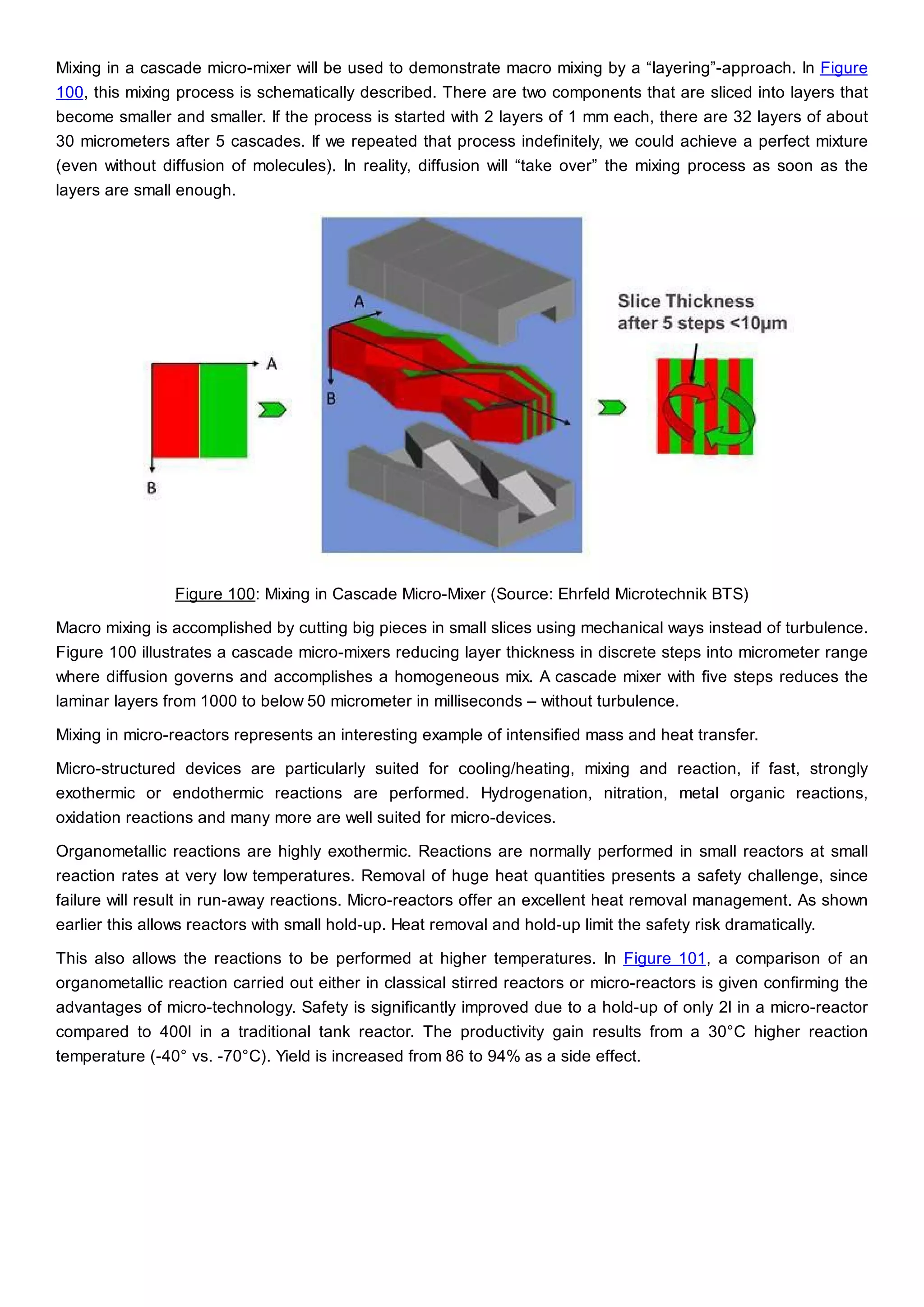 Mixing in a cascade micro-mixer will be used to demonstrate macro mixing by a “layering”-approach. In Figure
100, this mixing process is schematically described. There are two components that are sliced into layers that
become smaller and smaller. If the process is started with 2 layers of 1 mm each, there are 32 layers of about
30 micrometers after 5 cascades. If we repeated that process indefinitely, we could achieve a perfect mixture
(even without diffusion of molecules). In reality, diffusion will “take over” the mixing process as soon as the
layers are small enough.
Figure 100: Mixing in Cascade Micro-Mixer (Source: Ehrfeld Microtechnik BTS)
Macro mixing is accomplished by cutting big pieces in small slices using mechanical ways instead of turbulence.
Figure 100 illustrates a cascade micro-mixers reducing layer thickness in discrete steps into micrometer range
where diffusion governs and accomplishes a homogeneous mix. A cascade mixer with five steps reduces the
laminar layers from 1000 to below 50 micrometer in milliseconds – without turbulence.
Mixing in micro-reactors represents an interesting example of intensified mass and heat transfer.
Micro-structured devices are particularly suited for cooling/heating, mixing and reaction, if fast, strongly
exothermic or endothermic reactions are performed. Hydrogenation, nitration, metal organic reactions,
oxidation reactions and many more are well suited for micro-devices.
Organometallic reactions are highly exothermic. Reactions are normally performed in small reactors at small
reaction rates at very low temperatures. Removal of huge heat quantities presents a safety challenge, since
failure will result in run-away reactions. Micro-reactors offer an excellent heat removal management. As shown
earlier this allows reactors with small hold-up. Heat removal and hold-up limit the safety risk dramatically.
This also allows the reactions to be performed at higher temperatures. In Figure 101, a comparison of an
organometallic reaction carried out either in classical stirred reactors or micro-reactors is given confirming the
advantages of micro-technology. Safety is significantly improved due to a hold-up of only 2l in a micro-reactor
compared to 400l in a traditional tank reactor. The productivity gain results from a 30°C higher reaction
temperature (-40° vs. -70°C). Yield is increased from 86 to 94% as a side effect.
 