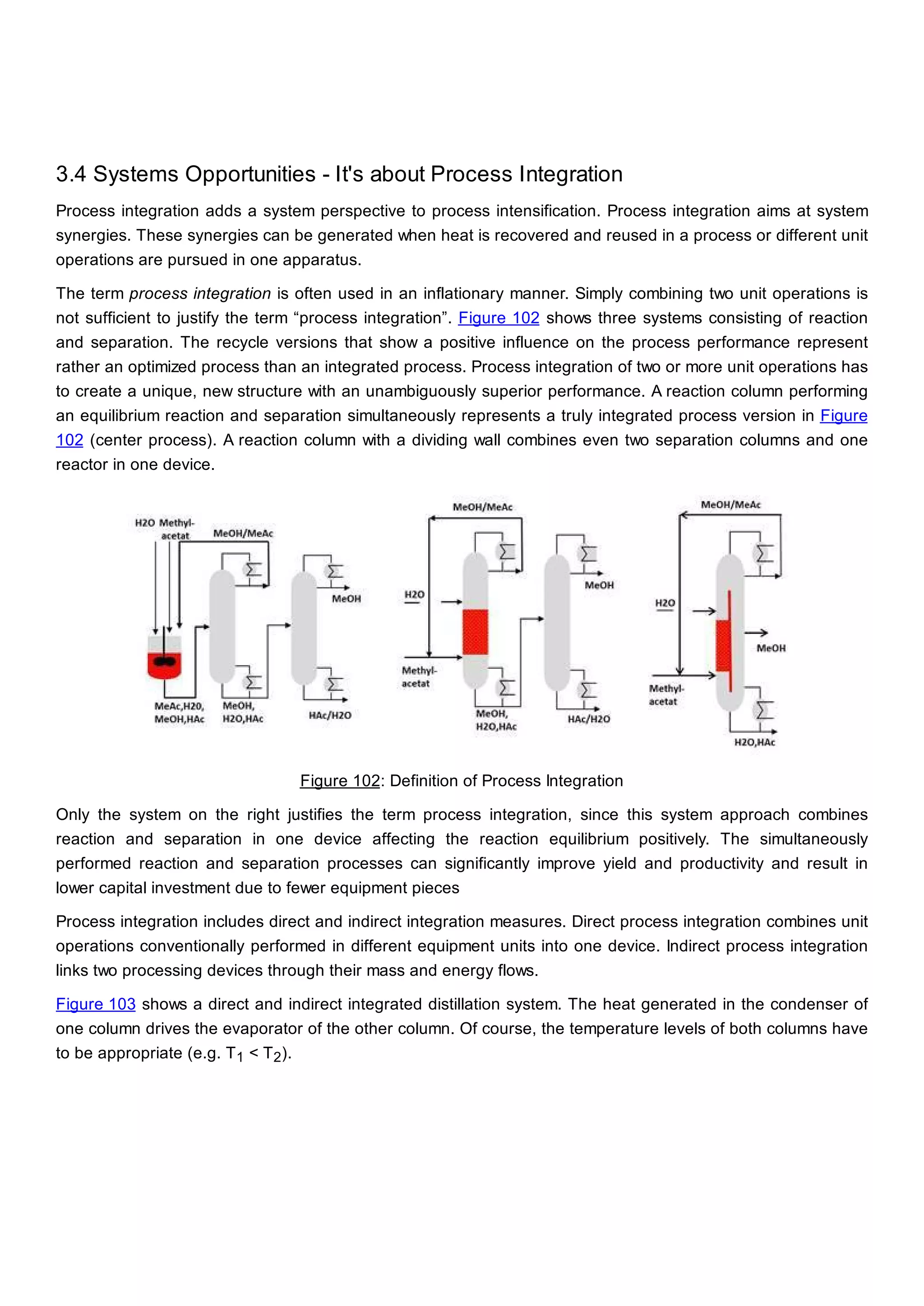 3.4 Systems Opportunities - It's about Process Integration
Process integration adds a system perspective to process intensification. Process integration aims at system
synergies. These synergies can be generated when heat is recovered and reused in a process or different unit
operations are pursued in one apparatus.
The term process integration is often used in an inflationary manner. Simply combining two unit operations is
not sufficient to justify the term “process integration”. Figure 102 shows three systems consisting of reaction
and separation. The recycle versions that show a positive influence on the process performance represent
rather an optimized process than an integrated process. Process integration of two or more unit operations has
to create a unique, new structure with an unambiguously superior performance. A reaction column performing
an equilibrium reaction and separation simultaneously represents a truly integrated process version in Figure
102 (center process). A reaction column with a dividing wall combines even two separation columns and one
reactor in one device.
Figure 102: Definition of Process Integration
Only the system on the right justifies the term process integration, since this system approach combines
reaction and separation in one device affecting the reaction equilibrium positively. The simultaneously
performed reaction and separation processes can significantly improve yield and productivity and result in
lower capital investment due to fewer equipment pieces
Process integration includes direct and indirect integration measures. Direct process integration combines unit
operations conventionally performed in different equipment units into one device. Indirect process integration
links two processing devices through their mass and energy flows.
Figure 103 shows a direct and indirect integrated distillation system. The heat generated in the condenser of
one column drives the evaporator of the other column. Of course, the temperature levels of both columns have
to be appropriate (e.g. T1 < T2).
 