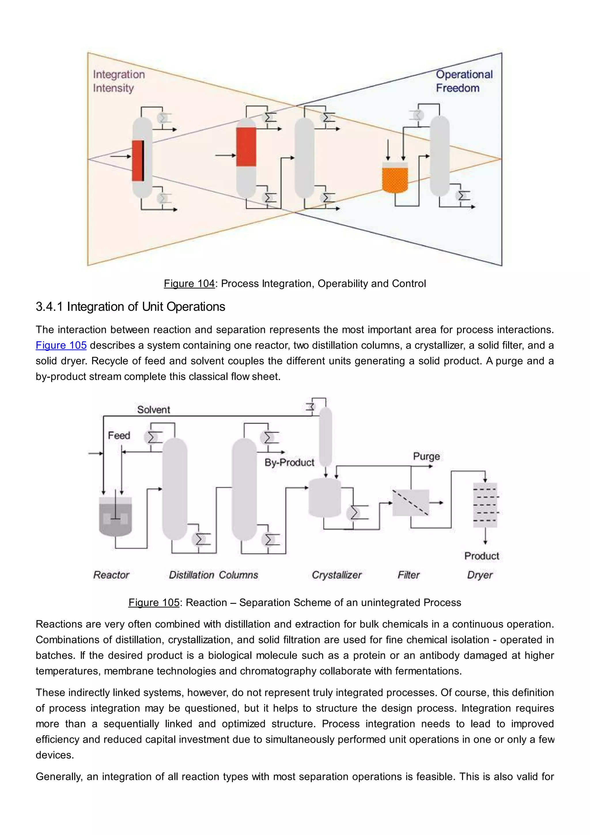 Figure 104: Process Integration, Operability and Control
3.4.1 Integration of Unit Operations
The interaction between reaction and separation represents the most important area for process interactions.
Figure 105 describes a system containing one reactor, two distillation columns, a crystallizer, a solid filter, and a
solid dryer. Recycle of feed and solvent couples the different units generating a solid product. A purge and a
by-product stream complete this classical flow sheet.
Figure 105: Reaction – Separation Scheme of an unintegrated Process
Reactions are very often combined with distillation and extraction for bulk chemicals in a continuous operation.
Combinations of distillation, crystallization, and solid filtration are used for fine chemical isolation - operated in
batches. If the desired product is a biological molecule such as a protein or an antibody damaged at higher
temperatures, membrane technologies and chromatography collaborate with fermentations.
These indirectly linked systems, however, do not represent truly integrated processes. Of course, this definition
of process integration may be questioned, but it helps to structure the design process. Integration requires
more than a sequentially linked and optimized structure. Process integration needs to lead to improved
efficiency and reduced capital investment due to simultaneously performed unit operations in one or only a few
devices.
Generally, an integration of all reaction types with most separation operations is feasible. This is also valid for
 