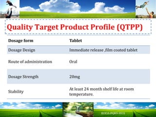 Dosage form Tablet
Dosage Design Immediate release ,film coated tablet
Route of administration Oral
Dosage Strength 20mg
Stability
At least 24 month shelf life at room
temperature.
Quality Target Product Profile (QTPP)
 