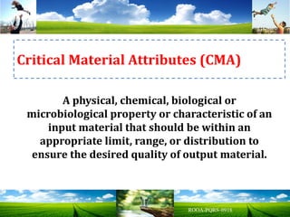A physical, chemical, biological or
microbiological property or characteristic of an
input material that should be within an
appropriate limit, range, or distribution to
ensure the desired quality of output material.
Critical Material Attributes (CMA)
 