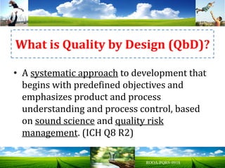• A systematic approach to development that
begins with predefined objectives and
emphasizes product and process
understanding and process control, based
on sound science and quality risk
management. (ICH Q8 R2)
What is Quality by Design (QbD)?
 