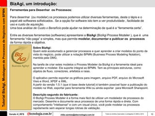 Tutorial BizAgi, Modelagem de Processos de Negócios com BPMN   BizAgi, um introdução:
                                                               Ferramentas para Desenhar os Processos:

                                                               Para desenhar (ou modelar) os processos podemos utilizar diversas ferramentas, deste o lápis e o
                                                               papel até softwares sofisticados . Se a opção for software isto tem a ver produtividade , facilidade de
                                                               uso e custo de aquisição.
                                                               Uma boa análise de Custo x Benefício pode ajudar na determinação de qual é a “ferramenta certa”.

                                                               Entre as diversas ferramentas (softwares) apresentarei a BizAgi (BizAgi Process Modeler ), que é uma
                                                               ferramenta “não paga” e simples, mas que permite modelar, documentar e publicar os processos
                                                               de forma rápida e objetiva.
                                                                                Sobre BizAgi:
                                                                                Quem está acostumado a gerenciar processos e quer aprender a criar modelos do ponto de
                                                                                vista do negócio, pode utilizar a notação BPMN (Business Process Modeling Notation),
                                                                                mantida pela OMG.

                                                                                Na tarefa de criar estes modelos o Process Modeler da BizAgi é a ferramenta ideal para
                                                                                aprender a modelar. Ela suporte integral ao BPMN. Tem as principais estruturas, como:
                                                                                objetos de fluxo, conectores, artefatos e raias.

                                                                                O aplicativo permite exportar os gráficos para imagem, arquivo PDF, arquivo do Microsoft
                                                                                Visio e Word, XPDF e XML.
                                                                                A partir da versão 1.5.1 (que é base deste tutorial) é também possível fazer a publicação do
                                                                                modelo na Web, exportar para ferramenta Wiki ou ainda exportar para Microsoft Sharepoint.

                                                                                Descrição segundo do fabricante:
                                                                                O BizAgi Process Modeler é a forma mais fácil de utilizar um modelador de processos do
                                                                                mercado. Desenhe e documente seus processos de uma forma rápida e direta. Com
                                                                                comportamento "intelisense" e com um visual único, você pode modelar os processos
                                                                                rapidamente sem esperar longas rotinas de validação.

                                                               Versão 4 | RFS                        rildo.santos@etecnologia.com.br     Todos os direitos reservados e protegidos © 2006 e 2010   10
 