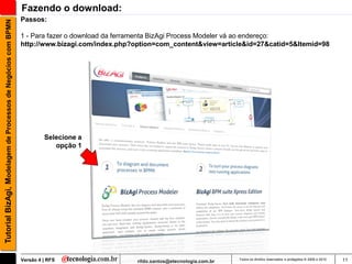 Fazendo o download:
                                                               Passos:
Tutorial BizAgi, Modelagem de Processos de Negócios com BPMN


                                                               1 - Para fazer o download da ferramenta BizAgi Process Modeler vá ao endereço:
                                                               http://www.bizagi.com/index.php?option=com_content&view=article&id=27&catid=5&Itemid=98




                                                                        Selecione a
                                                                           opção 1




                                                               Versão 4 | RFS                  rildo.santos@etecnologia.com.br   Todos os direitos reservados e protegidos © 2006 e 2010   11
 