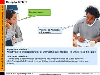 Tutorial BizAgi, Modelagem de Processos de Negócios com BPMN   Notação. BPMN:


                                                                                        Eventos....puxa...




                                                                                                    Veremos as Atividades
                                                                                                    e Transação




                                                               O que é uma atividade ?
                                                               Uma atividade é uma representação de um trabalho que é realizado em um processo de negócio.

                                                               Pode ser de dois tipos:
                                                               - Tarefa (Task), é menor unidade de trabalho e não pode ser dividida em outras atividades.
                                                               - Sub-Processo (Sub-Process), pode ser dividido em outras atividades (tarefas e/ou outros sub-
                                                               processo).




                                                               Versão 4 | RFS                       rildo.santos@etecnologia.com.br   Todos os direitos reservados e protegidos © 2006 e 2010   113
 