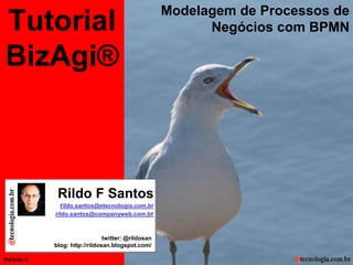 Modelagem de Processos de
  Tutorial
Tutorial BizAgi, Modelagem de Processos de Negócios com BPMN

                                                                                                             Negócios com BPMN

  BizAgi®



                                                                Rildo F Santos
                                                                 rildo.santos@etecnologia.com.br
                                                               rildo.santos@companyweb.com.br



                                                                                  twitter: @rildosan
                                                               blog: http://rildosan.blogspot.com/

Versão 4
     Versão 4 | RFS                                                                           rildo.santos@etecnologia.com.br   Todos os direitos reservados e protegidos © 2006 e 2010
 