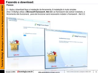 Fazendo o download:
                                                                Passos:
Tutorial BizAgi, Modelagem de Processos de Negócios com BPMN


                                                                2 – Após o download faça a instalação da ferramenta. A instalação é muito simples
                                                                Dica: O BizAgi utiliza o Microsoft framework .Net 2.0, se framework não estiver instalado, a
                                                                ferramenta não funcionará, para ela funcionar será necessário instalar o framework .Net 2.0.




                                                               Versão 4 | RFS                        rildo.santos@etecnologia.com.br   Todos os direitos reservados e protegidos © 2006 e 2010   13
 