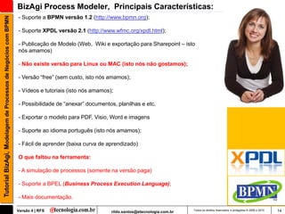 BizAgi Process Modeler, Principais Características:
                                                               - Suporte a BPMN versão 1.2 (http://www.bpmn.org);
Tutorial BizAgi, Modelagem de Processos de Negócios com BPMN


                                                               - Suporte XPDL versão 2.1 (http://www.wfmc.org/xpdl.html);

                                                               - Publicação de Modelo (Web, Wiki e exportação para Sharepoint – isto
                                                               nós amamos)

                                                               - Não existe versão para Linux ou MAC (isto nós não gostamos);

                                                               - Versão “free” (sem custo, isto nós amamos);

                                                               - Vídeos e tutoriais (isto nós amamos);

                                                               - Possibilidade de “anexar” documentos, planilhas e etc.

                                                               - Exportar o modelo para PDF, Visio, Word e imagens

                                                               - Suporte ao idioma português (isto nós amamos);

                                                               - Fácil de aprender (baixa curva de aprendizado)

                                                               O que faltou na ferramenta:

                                                               - A simulação de processos (somente na versão paga)

                                                               - Suporte a BPEL (Business Process Execution Language);

                                                               - Mais documentação.

                                                               Versão 4 | RFS                        rildo.santos@etecnologia.com.br   Todos os direitos reservados e protegidos © 2006 e 2010   14
 