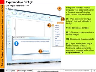 Explorando o BizAgi:
                                                               Que língua você fala ????
Tutorial BizAgi, Modelagem de Processos de Negócios com BPMN

                                                                                                                             2           BizAgi tem suporte a idiomas
                                                                                                                                         (línguas), você poderá selecionar
                                                                                                                                         a língua de sua preferência a
                                                                                                                                         partir de uma lista predefinida.

                                                                                                                                 2.1     [2] – Para selecionar a Língua
                                                                                                                                         (idioma) que será utilizada no
                                                                                                                                         BizAgi.
                                                                                                          2.2
                                                                                                                                         Como selecionar o modo:

                                                                                                                                         [2.1] Clique no botão para abrir a
                                                                                                                                         lista de seleção

                                                                                                                                         [2.2 ]Selecione a língua desejada

                                                                                                                                         [2.3] Após a seleção da língua,
                                                                                                                                         será necessária fechar a
                                                                                                                                         ferramenta e abrir novamente
                                                                                                                                         para que a mudança tenha efeito.
                                                                                             2.3
                                                                                                                                         Clique no botão OK




                                                               Versão 4 | RFS              rildo.santos@etecnologia.com.br             Todos os direitos reservados e protegidos © 2006 e 2010   19
 
