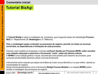 Tutorial BizAgi, Modelagem de Processos de Negócios com BPMN   Comentário inicial:

                                                               Tutorial BizAgi




                                                               O Tutorial BizAgi é sobre a modelagem de processos, que é segundo passo da metodologia Process-
                                                               M3® (1º. Mapeamento, 2º. Modelagem e 3º. Melhoria).

                                                               Pois, a modelagem ajuda a entender os processos de negócio, permite ver todos os recursos
                                                               envolvidos, as dependências e limitações de cada processo.

                                                               Contudo, para modelar os processos, é preciso conhecer Gestão por Processo (BPM), saber escolher
                                                               uma notação adequada e selecionar a ferramenta “certa”, estes são fatores críticos.
                                                               A BPMN é uma notação gráfica e visual, reconhecida como padrão para desenho de processo, para
                                                               aumentar produtividade devemos utilizar uma boa ferramenta.

                                                               A ferramenta certa é aquela que depois da Análise de Custo versus Benefício, é a que melhor atende as
                                                               necessidades do negócio.
                                                               Neste tutorial apresentamos como a ferramenta BizAgi Process Modeler e a notação BPMN podem
                                                               facilitar a modelagem dos processos do negócio.
                                                               Versão 4 | RFS                      rildo.santos@etecnologia.com.br   Todos os direitos reservados e protegidos © 2006 e 2010   2
 