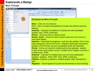 Explorando o BizAgi:
                                                               Menu Principal
Tutorial BizAgi, Modelagem de Processos de Negócios com BPMN




                                                                                3   [3] Opções do Menu Principal:

                                                                                    Novo – Criar um novo arquivo
                                                                                    Abrir – Abrir um arquivo já existente [1] mostra dos últimos arquivos
                                                                                    abertos.
                                                                                    Importar – Importar os modelos e os dados de outra localidade
                                                                                    opções: Visio, XPDL e Atributos
                                                                                    Gravar – Grava em disco o arquivo atual
                                                                                    Gravar Como – Grava em disco arquivo atual com novo nome ou
                                                                                    novo local (pasta)
                                                                                    Imprimir – Impressão do diagrama, você tem três opções: Print, envia
                                                                                    para impressora, Quick Print envia o digrama direto para impressora
                                                                                    padrão e Print Preview, faz pre-visualização antes da impressão.
                                                                                    Enviar – Enviar um cópia do modelo para outras pessoas, opções:
                                                                                    e-mail, enviar como anexo, enviar o modelo como imagem ou enviar o
                                                                                    modelo como XPDL.
                                                                                    Exportar – Exportar os modelos para uso em outras aplicações
                                                                                    Opções: Imagens, Word, PDF, Visio, XPDL e Atributos.
                                                                                    Publicar –Exportar e publicar o modelo opções: Web, Sharepoint e
                                                                                    Wiki
                                                                                    Registrar – Fazer registro do usuário da ferramenta no site da BizAgi


                                                               Versão 4 | RFS            rildo.santos@etecnologia.com.br   Todos os direitos reservados e protegidos © 2006 e 2010   20
 