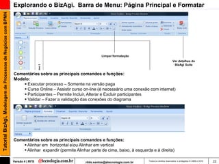 Tutorial BizAgi, Modelagem de Processos de Negócios com BPMN   Explorando o BizAgi. Barra de Menu: Página Principal e Formatar




                                                                                                               Limpar formatação
                                                                                                                                                              Ver detalhes da
                                                                                                                                                               BizAgi Suite


                                                               Comentários sobre as principais comandos e funções:
                                                               Modelo:
                                                                    Executar processo – Somente na versão paga
                                                                    Curso Online – Assistir curso on-line (é necessário uma conexão com internet)
                                                                    Participantes – Permite Incluir, Alterar e Excluir participantes
                                                                    Validar – Fazer a validação das conexões do diagrama




                                                               Comentários sobre as principais comandos e funções:
                                                                    Alinhar em horizontal e/ou Alinhar em vertical
                                                                    Alinhar expandir (permite Alinhar parte de cima, baixo, à esquerda e à direita)

                                                               Versão 4 | RFS                        rildo.santos@etecnologia.com.br   Todos os direitos reservados e protegidos © 2006 e 2010   22
 