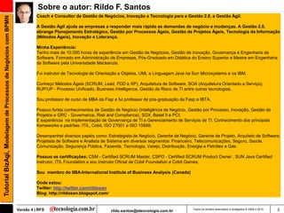 Sobre o autor: Rildo F. Santos
                                                                         Coach e Consultor de Gestão de Negócios, Inovação e Tecnologia para a Gestão 2.0, a Gestão Ágil.
Tutorial BizAgi, Modelagem de Processos de Negócios com BPMN


                                                                         A Gestão Ágil ajuda as empresas a responder mais rápido as demandas de negócio e mudanças. A Gestão 2.0,
                                                                         abrange Planejamento Estratégico, Gestão por Processos Ágeis, Gestão de Projetos Ágeis, Tecnologia da Informação
                                                                         (Métodos Ágeis), Inovação e Liderança.

                                                                         Minha Experiência:
                                                                         Tenho mais de 10.000 horas de experiência em Gestão de Negócios, Gestão de Inovação, Governança e Engenharia de
                                                                         Software. Formado em Administração de Empresas, Pós-Graduado em Didática do Ensino Superior e Mestre em Engenharia
                                                                         de Software pela Universidade Mackenzie.

                                                                         Fui instrutor de Tecnologia de Orientação a Objetos, UML e Linguagem Java na Sun Microsystems e na IBM.

                                                                         Conheço Métodos Ágeis (SCRUM, Lead, FDD e XP), Arquitetura de Software, SOA (Arquitetura Orientado a Serviço),
                                                                         RUP/UP - Processo Unificado, Business Intelligence, Gestão de Risco de TI entre outras tecnologias.

                                                                         Sou professor de curso de MBA da Fiap e fui professor de pós-graduação da Fasp e IBTA.

                                                                         Possuo fortes conhecimentos de Gestão de Negócio (Inteligência de Negócio, Gestão por Processo, Inovação, Gestão de
                                                                         Projetos e GRC - Governance, Risk and Compliance), SOX, Basel II e PCI;
                                                                         E experiência na implementação de Governança de TI e Gerenciamento de Serviços de TI. Conhecimento dos principais
                                                                         frameworks e padrões: ITIL, Cobit, ISO 27001 e ISO 15999;

                                                                         Desempenhei diversos papéis como: Estrategista de Negócio, Gerente de Negócio, Gerente de Projeto, Arquiteto de Software,
                                                                         Projetista de Software e Analista de Sistema em diversos segmentos: Financeiro, Telecomunicações, Seguro, Saúde,
                                                                         Comunicação, Segurança Pública, Fazenda, Tecnologia, Varejo, Distribuição, Energia e Petróleo e Gás.

                                                                         Possuo as certificações: CSM - Certified SCRUM Master, CSPO - Certified SCRUM Product Owner , SUN Java Certified
                                                                         Instrutor, ITIL Foundation e sou Instrutor Oficial de Cobit Foundation e Cobit Games;

                                                                         Sou membro do IIBA-International Institute of Business Analysis (Canada)

                                                                         Onde estou:
                                                                         Twitter: http://twitter.com/rildosan
                                                                         Blog: http://rildosan.blogspot.com/


                                                               Versão 4 | RFS                                   rildo.santos@etecnologia.com.br       Todos os direitos reservados e protegidos © 2006 e 2010   3
 
