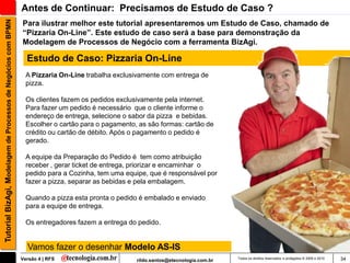Tutorial BizAgi, Modelagem de Processos de Negócios com BPMN   Antes de Continuar: Precisamos de Estudo de Caso ?
                                                               Para ilustrar melhor este tutorial apresentaremos um Estudo de Caso, chamado de
                                                               “Pizzaria On-Line”. Este estudo de caso será a base para demonstração da
                                                               Modelagem de Processos de Negócio com a ferramenta BizAgi.

                                                                 Estudo de Caso: Pizzaria On-Line
                                                                 A Pizzaria On-Line trabalha exclusivamente com entrega de
                                                                 pizza.

                                                                 Os clientes fazem os pedidos exclusivamente pela internet.
                                                                 Para fazer um pedido é necessário que o cliente informe o
                                                                 endereço de entrega, selecione o sabor da pizza e bebidas.
                                                                 Escolher o cartão para o pagamento, as são formas: cartão de
                                                                 crédito ou cartão de débito. Após o pagamento o pedido é
                                                                 gerado.

                                                                 A equipe da Preparação do Pedido é tem como atribuição
                                                                 receber , gerar ticket de entrega, priorizar e encaminhar o
                                                                 pedido para a Cozinha, tem uma equipe, que é responsável por
                                                                 fazer a pizza, separar as bebidas e pela embalagem.

                                                                 Quando a pizza esta pronta o pedido é embalado e enviado
                                                                 para a equipe de entrega.

                                                                 Os entregadores fazem a entrega do pedido.


                                                                 Vamos fazer o desenhar Modelo AS-IS
                                                               Versão 4 | RFS                       rildo.santos@etecnologia.com.br   Todos os direitos reservados e protegidos © 2006 e 2010   34
 