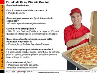 Estudo de Caso: Pizzaria On-Line
                                                                Questionário de Apoio:
Tutorial BizAgi, Modelagem de Processos de Negócios com BPMN


                                                                Qual é o evento que inicia o processo ?
                                                                > Pedido do cliente.

                                                                Quando o processo acaba (qual é o resultado
                                                                esperado) ?
                                                                > Quando a pedido é entregue ao cliente.

                                                                Quem são os participantes ?
                                                                > Site Pizzaria On-Line (Entidade de negócio), Pizzaria
                                                                (Entidade de Negócio) e o Cliente (Papel de negócio).

                                                                Quais são as funções de negócios que estão
                                                                envolvidas no processo?
                                                                > Preparação do Pedido, Cozinha e Entrega.

                                                                Quais são as principais atividades e tarefas ?
                                                                > Fazer pedido, receber pedido, gerar ticket de entrega,
                                                                priorizar pedido, preparar pedido, embalar o pedido e
                                                                fazer entrega do pedido.

                                                                Quais são as restrições ?
                                                                > Pagamento somente por cartão
                                                                > Pedidos somente pela internet
                                                               Versão 4 | RFS                    rildo.santos@etecnologia.com.br   Todos os direitos reservados e protegidos © 2006 e 2010   35
 