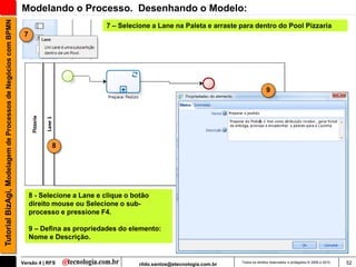 Tutorial BizAgi, Modelagem de Processos de Negócios com BPMN   Modelando o Processo. Desenhando o Modelo:
                                                                                           7 – Selecione a Lane na Paleta e arraste para dentro do Pool Pizzaria
                                                                7




                                                                                                                                                       9




                                                                           8




                                                                    8 - Selecione a Lane e clique o botão
                                                                    direito mouse ou Selecione o sub-
                                                                    processo e pressione F4.

                                                                    9 – Defina as propriedades do elemento:
                                                                    Nome e Descrição.


                                                               Versão 4 | RFS                         rildo.santos@etecnologia.com.br   Todos os direitos reservados e protegidos © 2006 e 2010   52
 