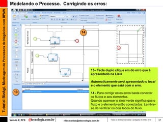Tutorial BizAgi, Modelagem de Processos de Negócios com BPMN   Modelando o Processo. Corrigindo os erros:




                                                                                                     14




                                                                                                             13– Tecle duplo clique em do erro que é
                                                                                                             apresentado na Lista

                                                                                                             Automaticamente será apresentado o local
                                                                                                             e o elemento que está com o erro.

                                                                  13                                         14 - Para corrigir estes erros basta conectar
                                                                                                             os fluxos e aos elementos.
                                                                                                             Quando aparecer o sinal verde significa que o
                                                                                                             fluxo e o elemento estão conectados. Lembre-
                                                                                                             se de verificar os dois lados do fluxo.


                                                               Versão 4 | RFS         rildo.santos@etecnologia.com.br     Todos os direitos reservados e protegidos © 2006 e 2010   57
 
