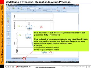 Tutorial BizAgi, Modelagem de Processos de Negócios com BPMN   Modelando o Processo. Desenhando o Sub-Processo:




                                                                                   Para desenhar os sub-processos (nós selecionamos os Sub-
                                                                                   processos do tipo reutilizável).

                                                                                   Para cada sub-processo devemos criar uma nova Guia. É nesta
                                                                                   guia que o sub-processo será detalhado. Recomendo que o
                                                                                   nome da Guia seja o nome do sub-processo.
                                                                                   Exemplo:
                                                                                   Sub-processo: Preparar Pedido
                                                                                   Nome da guia: Preparar Pedido




                                                               Versão 4 | RFS       rildo.santos@etecnologia.com.br   Todos os direitos reservados e protegidos © 2006 e 2010   60
 