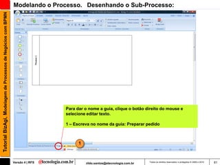 Tutorial BizAgi, Modelagem de Processos de Negócios com BPMN   Modelando o Processo. Desenhando o Sub-Processo:




                                                                                Para dar o nome a guia, clique o botão direito do mouse e
                                                                                selecione editar texto.

                                                                                1 – Escreva no nome da guia: Preparar pedido



                                                                                      1



                                                               Versão 4 | RFS             rildo.santos@etecnologia.com.br   Todos os direitos reservados e protegidos © 2006 e 2010   61
 