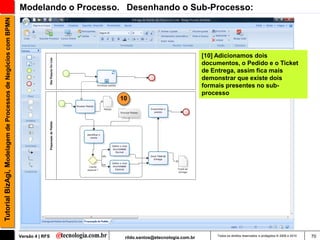 Tutorial BizAgi, Modelagem de Processos de Negócios com BPMN   Modelando o Processo. Desenhando o Sub-Processo:




                                                                                                                      [10] Adicionamos dois
                                                                                                                      documentos, o Pedido e o Ticket
                                                                                                                      de Entrega, assim fica mais
                                                                                                                      demonstrar que existe dois
                                                                                                                      formais presentes no sub-
                                                                                                                      processo
                                                                                   10




                                                               Versão 4 | RFS       rildo.santos@etecnologia.com.br        Todos os direitos reservados e protegidos © 2006 e 2010   70
 