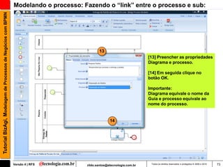 Tutorial BizAgi, Modelagem de Processos de Negócios com BPMN   Modelando o processo: Fazendo o “link” entre o processo e sub:




                                                                                             13
                                                                                                                        [13] Preencher as propriedades
                                                                                                                        Diagrama e processo.

                                                                                                                        [14] Em seguida clique no
                                                                                                                        botão OK.

                                                                                                                        Importante:
                                                                                                                        Diagrama equivale o nome da
                                                                                                                        Guia e processo equivale ao
                                                                                                                        nome do processo.


                                                                                                    14




                                                               Versão 4 | RFS         rildo.santos@etecnologia.com.br    Todos os direitos reservados e protegidos © 2006 e 2010   73
 