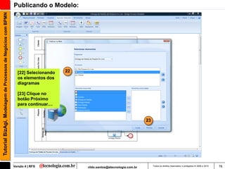 Tutorial BizAgi, Modelagem de Processos de Negócios com BPMN   Publicando o Modelo:




                                                                 [22] Selecionando    22
                                                                 os elementos dos
                                                                 diagramas

                                                                 [23] Clique no
                                                                 botão Próximo
                                                                 para continuar....


                                                                                                                             23




                                                               Versão 4 | RFS              rildo.santos@etecnologia.com.br        Todos os direitos reservados e protegidos © 2006 e 2010   78
 