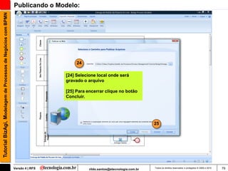 Tutorial BizAgi, Modelagem de Processos de Negócios com BPMN   Publicando o Modelo:




                                                                                     24

                                                                                [24] Selecione local onde será
                                                                                gravado o arquivo

                                                                                [25] Para encerrar clique no botão
                                                                                Concluir.




                                                                                                                             25




                                                               Versão 4 | RFS              rildo.santos@etecnologia.com.br   Todos os direitos reservados e protegidos © 2006 e 2010   79
 