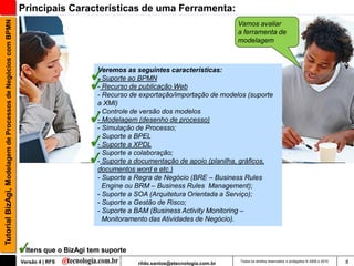 Tutorial BizAgi, Modelagem de Processos de Negócios com BPMN   Principais Características de uma Ferramenta:
                                                                                                                                   Vamos avaliar
                                                                                                                                   a ferramenta de
                                                                                                                                   modelagem



                                                                                     Veremos as seguintes características:
                                                                                     - Suporte ao BPMN
                                                                                     - Recurso de publicação Web
                                                                                     - Recurso de exportação/importação de modelos (suporte
                                                                                     a XMI)
                                                                                     - Controle de versão dos modelos
                                                                                     - Modelagem (desenho de processo)
                                                                                     - Simulação de Processo;
                                                                                     - Suporte a BPEL
                                                                                     - Suporte a XPDL
                                                                                     - Suporte a colaboração;
                                                                                     - Suporte a documentação de apoio (planilha, gráficos,
                                                                                     documentos word e etc.)
                                                                                     - Suporte a Regra de Negócio (BRE – Business Rules
                                                                                       Engine ou BRM – Business Rules Management);
                                                                                     - Suporte a SOA (Arquitetura Orientada a Serviço);
                                                                                     - Suporte a Gestão de Risco;
                                                                                     - Suporte a BAM (Business Activity Monitoring –
                                                                                       Monitoramento das Atividades de Negócio).



                                                                Itens que o BizAgi tem suporte
                                                               Versão 4 | RFS                    rildo.santos@etecnologia.com.br   Todos os direitos reservados e protegidos © 2006 e 2010   8
 