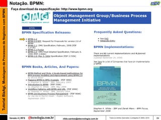 Notação. BPMN:
                                                                Faça download da especificação: http://www.bpmn.org
Tutorial BizAgi, Modelagem de Processos de Negócios com BPMN




                                                               Versão 4 | RFS                   rildo.santos@etecnologia.com.br   Todos os direitos reservados e protegidos © 2006 e 2010   84
 